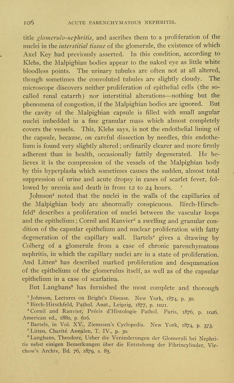 title glomerulo-nephritis, and ascribes them to a proliferation of the nuclei in the interstitial tissue of the glomerule, the existence of which Axel Key had previously asserted. In this condition, according to Klebs, the Malpighian bodies appear to the naked eye as little white bloodless points. The urinary tubules are often not at all altered, though sometimes the convoluted tubules are slightly cloudy. The microscope discovers neither proliferation of epithelial cells (the so- called renal catarrh) nor interstitial alterations—nothing but the phenomena of congestion, if the Malpighian bodies are ignored. But the cavity of the Malpighian capsule is filled with small angular nuclei imbedded in a fine granular mass which almost completely covers the vessels. This, Klebs says, is not the endothelial lining of the capsule, because, on careful dissection by needles, this endothe- lium is found very slightly altered; ordinarily clearer and more firmly adherent than in health, occasionally fattily degenerated. He be- lieves it is the compression of the vessels of the Malpighian body by this hyperplasia which sometimes causes the sudden, almost total suppression of urine and acute dropsy in cases of scarlet fever, fol- lowed by uremia and death in from 12 to 24 hours.  Johnson1 noted that the nuclei in the walls of the capillaries of the Malpighian body are abnormally conspicuous. Birch-Hirsch- feld2 describes a proliferation of nuclei between the vascular loops and the epithelium; Cornil and Ranvier3 a swelling and granular con- dition of the capsular epithelium and nuclear proliferation with fatty degeneration of the capillary wall. Bartels4 gives a drawing by Colberg of a glomerule from a case of chronic parenchymatous nephritis, in which the capillary nuclei are in a state of proliferation. And Litten5 has described marked proliferation and desquamation of the epithelium of the glomerulus itself, as well as of the capsular epithelium in a case of scarlatina. But Langhans6 has furnished the most complete and thorough 1 Johnson, Lectures on Bright's Disease. New York, 1874, P- 30. 2 Birch-Hirschfeld, Pathol. Anat, Leipzig, 1877, p. 1021. 3 Cornil and Ranvier, Precis d'Histologie Pathol. Paris, 1876, p. 1026. American ed., 1880, p. 616. 4 Bartels, in Vol. XV., Ziemssen's Cyclopedia. New York, 1874, p. 373. 5 Litten, Charite Annalen, T. IV., p. 30. 6 Langhans, Theodore, Ueber die Veranderungen der Glomeruli bei Nephri- tis nebst einigen Bemerkungen uber die Entstehung der Fibrincylinder, Vir- chow's Archiv, Bd. 76, 1879, s. 85.