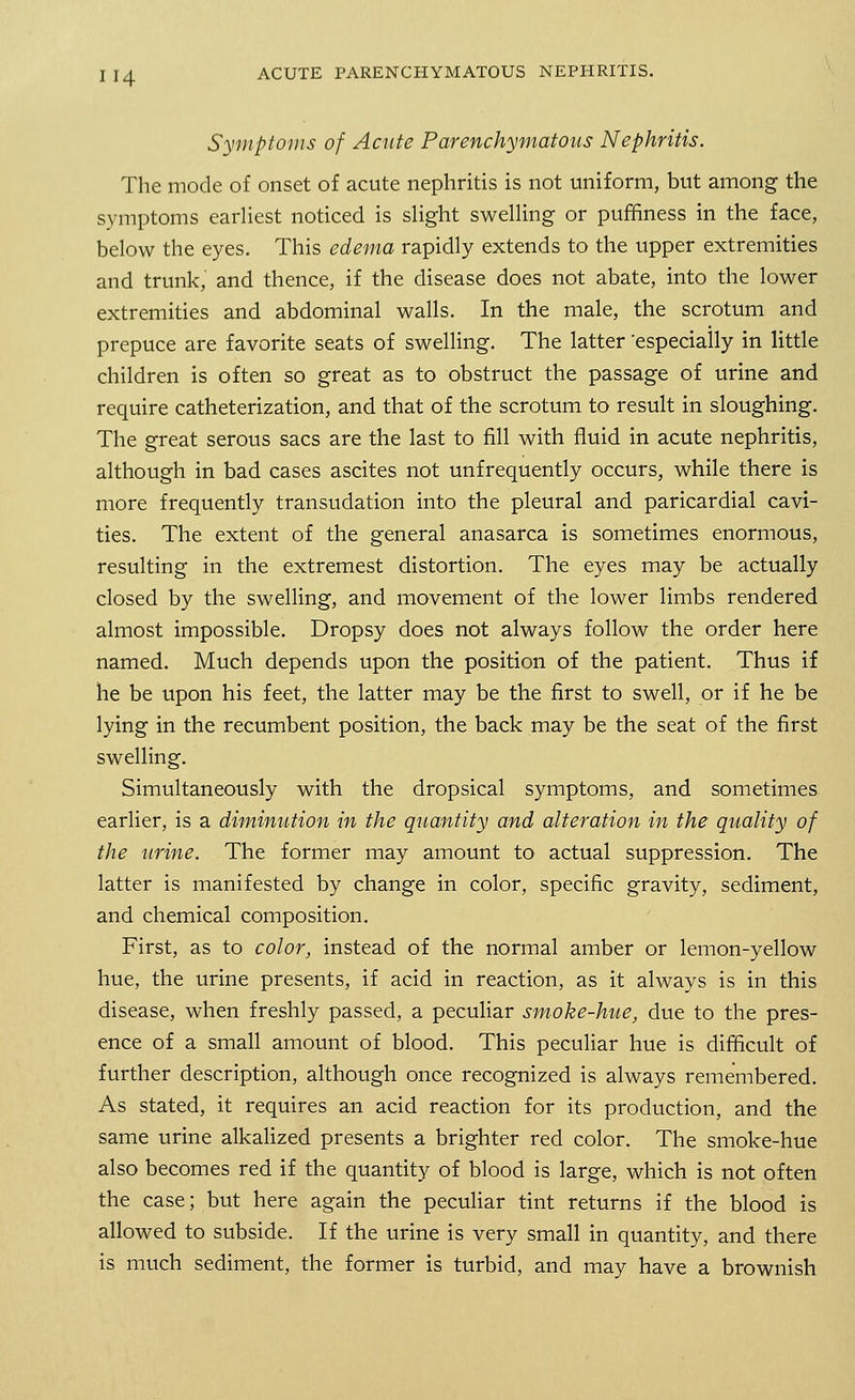 Symptoms of Acute Parenchymatous Nephritis. The mode of onset of acute nephritis is not uniform, but among the symptoms earliest noticed is slight swelling or puffiness in the face, below the eyes. This edema rapidly extends to the upper extremities and trunk, and thence, if the disease does not abate, into the lower extremities and abdominal walls. In the male, the scrotum and prepuce are favorite seats of swelling. The latter 'especially in little children is often so great as to obstruct the passage of urine and require catheterization, and that of the scrotum to result in sloughing. The great serous sacs are the last to fill with fluid in acute nephritis, although in bad cases ascites not unfrequently occurs, while there is more frequently transudation into the pleural and paricardial cavi- ties. The extent of the general anasarca is sometimes enormous, resulting in the extremest distortion. The eyes may be actually closed by the swelling, and movement of the lower limbs rendered almost impossible. Dropsy does not always follow the order here named. Much depends upon the position of the patient. Thus if he be upon his feet, the latter may be the first to swell, or if he be lying in the recumbent position, the back may be the seat of the first swelling. Simultaneously with the dropsical symptoms, and sometimes earlier, is a diminution in the quantity and alteration in the quality of the urine. The former may amount to actual suppression. The latter is manifested by change in color, specific gravity, sediment, and chemical composition. First, as to color, instead of the normal amber or lemon-yellow hue, the urine presents, if acid in reaction, as it always is in this disease, when freshly passed, a peculiar smoke-hue, due to the pres- ence of a small amount of blood. This peculiar hue is difficult of further description, although once recognized is always remembered. As stated, it requires an acid reaction for its production, and the same urine alkalized presents a brighter red color. The smoke-hue also becomes red if the quantity of blood is large, which is not often the case; but here again the peculiar tint returns if the blood is allowed to subside. If the urine is very small in quantity, and there is much sediment, the former is turbid, and may have a brownish