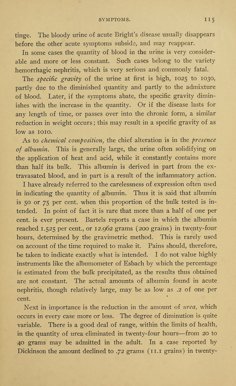 tinge. The bloody urine of acute Bright's disease usually disappears before the other acute symptoms subside, and may reappear. In some cases the quantity of blood in the urine is very consider- sble and more or less constant. Such cases belong to the variety hemorrhagic nephritis, which is very serious and commonly fatal. The specific gravity of the urine at first is high, 1025 to 1030, partly due to the diminished quantity and partly to the admixture of blood. Later, if the symptoms abate, the specific gravity dimin- ishes with the increase in the quantity. Or if the disease lasts for any length of time, or passes over into the chronic form, a similar reduction in weight occurs; this may result in a specific gravity of as low as 1010. As to chemical composition, the chief alteration is in the presence of albumin. This is generally large, the urine often solidifying on the application of heat and acid, while it constantly contains more than half its bulk. This albumin is derived in part from the ex- tra vasated blood, and in part is a result of the inflammatory action. I have already referred to the carelessness of expression often used in indicating the quantity of albumin. Thus it is said that albumin is 50 or 75 per cent, when this proportion of the bulk tested is in- tended. In point of fact it is rare that more than a half of one per cent, is ever present. Bartels reports a case in which the albumin reached 1.525 per cent., or 12.962 grams (200 grains) in twenty-four hours, determined by the gravimetric method. This is rarely used on account of the time required to make it. Pains should, therefore, be taken to indicate exactly what is intended. I do not value highly instruments like the albumometer of Esbach by which the percentage is estimated from the bulk precipitated, as the results thus obtained are not constant. The actual amounts of albumin found in acute nephritis, though relatively large, may be as low as .2 of one per cent. Next in importance is the reduction in the amount of urea, which occurs in every case more or less. The degree of diminution is quite variable. There is a good deal of range, within the limits of health, in the quantity of urea eliminated in twenty-four hours—from 20 to 40 grams may be admitted in the adult. In a case reported by Dickinson the amount declined to .72 grams (11.1 grains) in twenty-