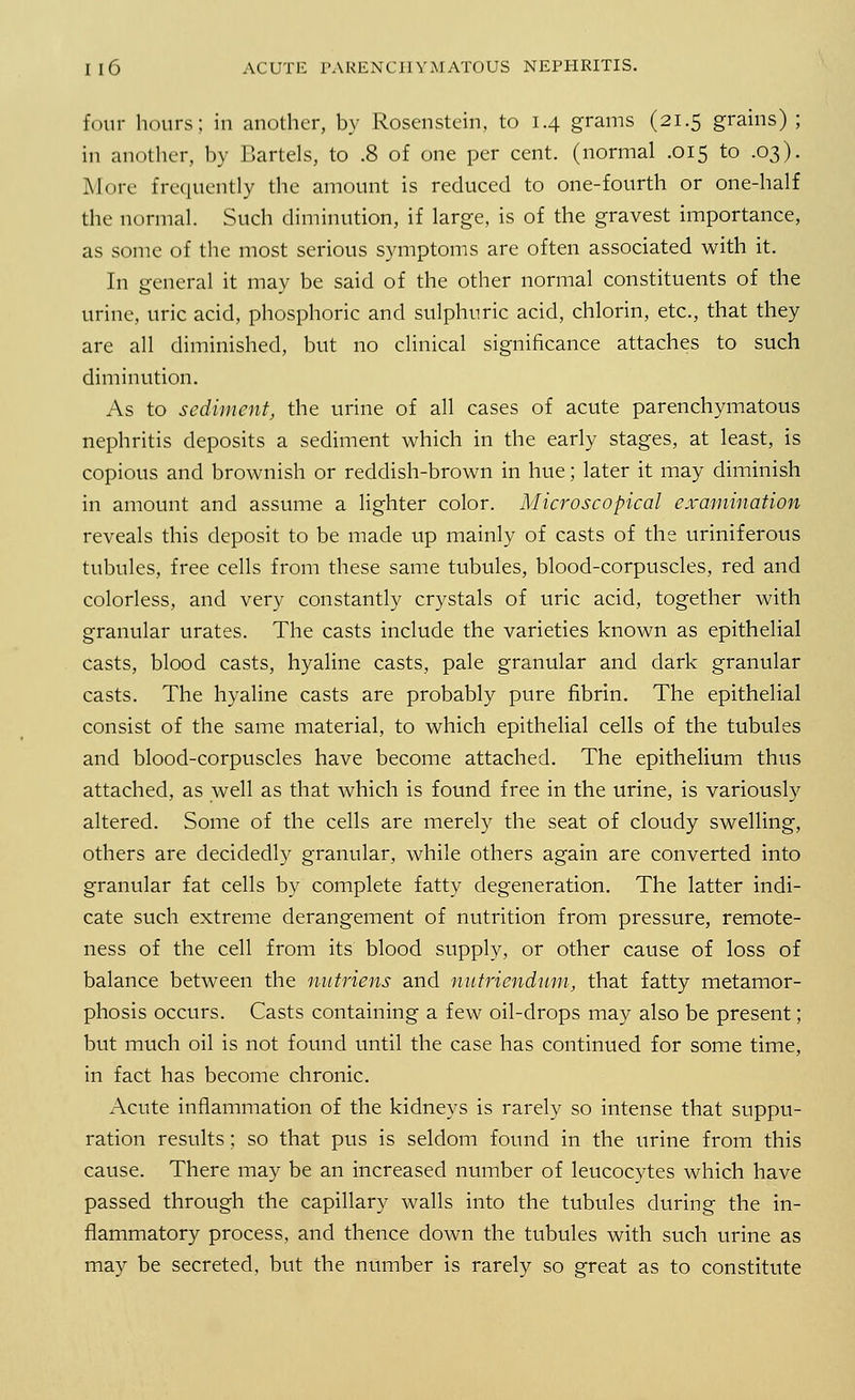 four hours; in another, by Rosenstein, to 1.4 grams (21.5 grains); in another, by Bartels, to .8 of one per cent, (normal .015 to .03). More frequently the amount is reduced to one-fourth or one-half the normal. Such diminution, if large, is of the gravest importance, as some of the most serious symptoms are often associated with it. In general it may be said of the other normal constituents of the urine, uric acid, phosphoric and sulphuric acid, chlorin, etc., that they are all diminished, but no clinical significance attaches to such diminution. As to sediment, the urine of all cases of acute parenchymatous nephritis deposits a sediment which in the early stages, at least, is copious and brownish or reddish-brown in hue; later it may diminish in amount and assume a lighter color. Microscopical examination reveals this deposit to be made up mainly of casts of the uriniferous tubules, free cells from these same tubules, blood-corpuscles, red and colorless, and very constantly crystals of uric acid, together with granular urates. The casts include the varieties known as epithelial casts, blood casts, hyaline casts, pale granular and dark granular casts. The hyaline casts are probably pure fibrin. The epithelial consist of the same material, to which epithelial cells of the tubules and blood-corpuscles have become attached. The epithelium thus attached, as well as that which is found free in the urine, is variously altered. Some of the cells are merely the seat of cloudy swelling, others are decidedly granular, while others again are converted into granular fat cells by complete fatty degeneration. The latter indi- cate such extreme derangement of nutrition from pressure, remote- ness of the cell from its blood supply, or other cause of loss of balance between the nntriens and nutriendnm, that fatty metamor- phosis occurs. Casts containing a few oil-drops may also be present; but much oil is not found until the case has continued for some time, in fact has become chronic. Acute inflammation of the kidneys is rarely so intense that suppu- ration results; so that pus is seldom found in the urine from this cause. There may be an increased number of leucocytes which have passed through the capillary walls into the tubules during the in- flammatory process, and thence down the tubules with such urine as may be secreted, but the number is rarely so great as to constitute