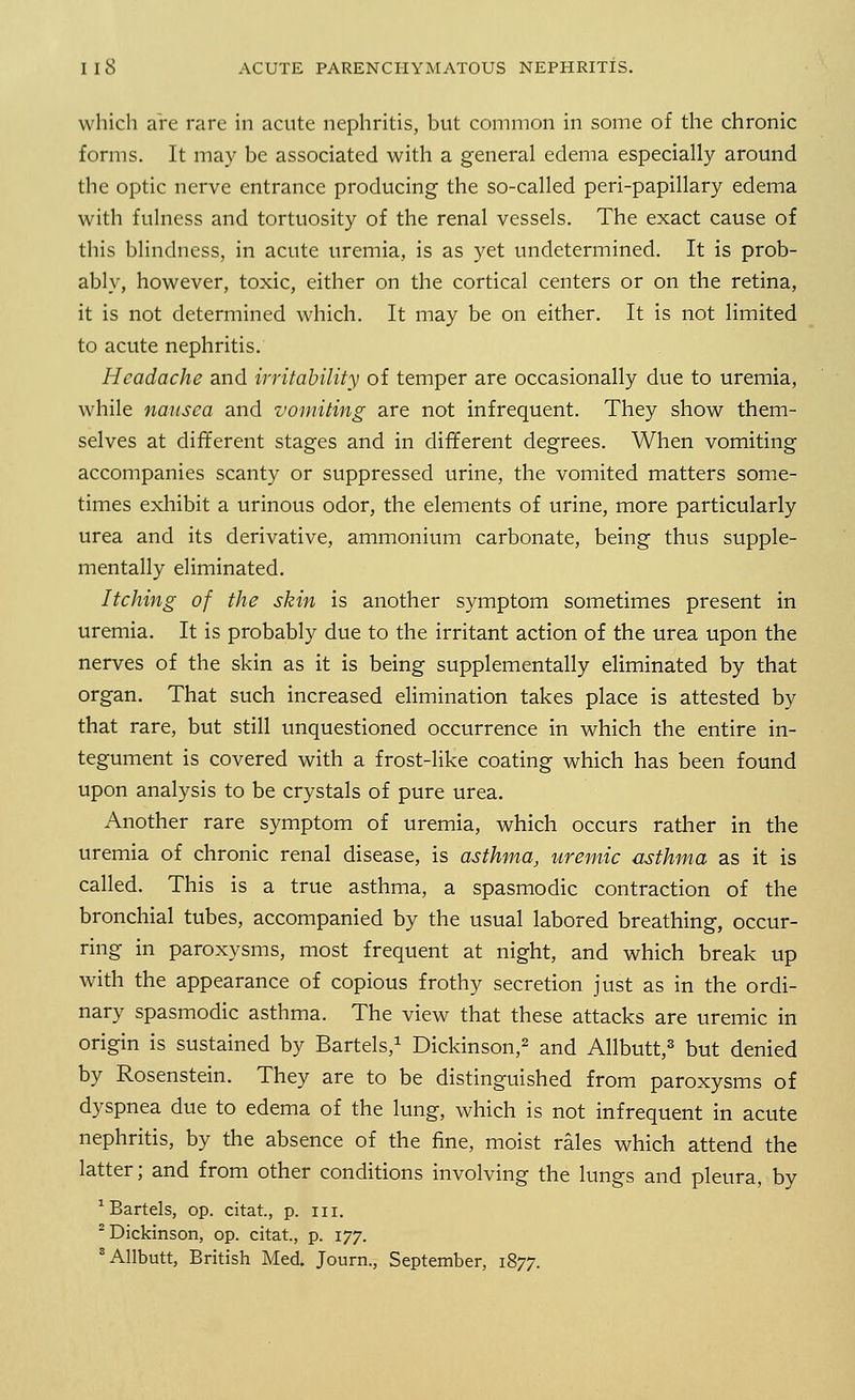 which are rare in acute nephritis, but common in some of the chronic forms. It may be associated with a general edema especially around the optic nerve entrance producing the so-called peri-papillary edema with fulness and tortuosity of the renal vessels. The exact cause of this blindness, in acute uremia, is as yet undetermined. It is prob- ably, however, toxic, either on the cortical centers or on the retina, it is not determined which. It may be on either. It is not limited to acute nephritis. Headache and irritability of temper are occasionally due to uremia, while nausea and vomiting are not infrequent. They show them- selves at different stages and in different degrees. When vomiting accompanies scanty or suppressed urine, the vomited matters some- times exhibit a urinous odor, the elements of urine, more particularly urea and its derivative, ammonium carbonate, being thus supple- mentally eliminated. Itching of the skin is another symptom sometimes present in uremia. It is probably due to the irritant action of the urea upon the nerves of the skin as it is being supplementally eliminated by that organ. That such increased elimination takes place is attested by that rare, but still unquestioned occurrence in which the entire in- tegument is covered with a frost-like coating which has been found upon analysis to be crystals of pure urea. Another rare symptom of uremia, which occurs rather in the uremia of chronic renal disease, is asthma, uremic asthma as it is called. This is a true asthma, a spasmodic contraction of the bronchial tubes, accompanied by the usual labored breathing, occur- ring in paroxysms, most frequent at night, and which break up with the appearance of copious frothy secretion just as in the ordi- nary spasmodic asthma. The view that these attacks are uremic in origin is sustained by Bartels,1 Dickinson,2 and Allbutt,3 but denied by Rosenstein. They are to be distinguished from paroxysms of dyspnea due to edema of the lung, which is not infrequent in acute nephritis, by the absence of the fine, moist rales which attend the latter; and from other conditions involving the lungs and pleura, by 1 Bartels, op. citat., p. in. 2 Dickinson, op. citat., p. 177.