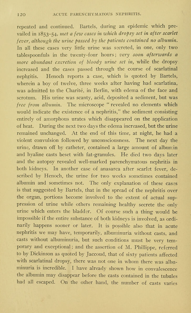 repeated and continued. Bartels, during an epidemic which pre- vailed in 1853-54, met a few cases in which dropsy set in after scarlet fever, although the urine passed by the patients contained no albumin. In all these cases very little urine was secreted, in one, only two tablespoonfuls in the twenty-four hours; very soon afterwards a more abundant excretion of bloody urine set in, while the dropsy increased and the cases passed through the course of scarlatinal nephritis. Henoch reports a case, which is quoted by Bartels, wherein a boy of twelve, three weeks after having had scarlatina, was admitted to the Charite, in Berlin, with edema of the face and scrotum. His urine was scanty, acid, deposited a sediment, but was free from albumin. The microscope  revealed no elements which would indicate the existence of a nephritis, the sediment consisting entirely of amorphous urates which disappeared on the application of heat. During the next two days the edema increased, but the urine remained unchanged. At the end of this time, at night, he had a violent convulsion followed by unconsciousness. The next day the urine, drawn off by catheter, contained a large amount of albumin and hyaline casts beset with fat-granules. He died two days later and the autopsy revealed well-marked parenchymatous nephritis in both kidneys. In another case of anasarca after scarlet fever, de- scribed by Henoch, the urine for two weeks sometimes contained albumin and sometimes not. The only explanation of these cases is that suggested by Bartels, that in the spread of the nephritis over the organ, portions become involved to the extent of actual sup- pression of urine while others remaining healthy secrete the only urine which enters the bladder. Of course such a thing would be impossible if the entire substance of both kidneys is involved, as ordi- narily happens sooner or later. It is possible also that in acute nephritis we may have, temporarily, albuminuria without casts, and casts without albuminuria, but such conditions must be very tem- porary and exceptional; and the assertion of M. Phillippe, referred to by Dickinson as quoted by Jaccoud, that of sixty patients affected with scarlatinal dropsy, there was not one in whom there was albu- minuria is incredible. I have already shown how in convalescence the albumin may disappear before the casts contained in the tubules had all escaped. On the other hand, the number of casts varies