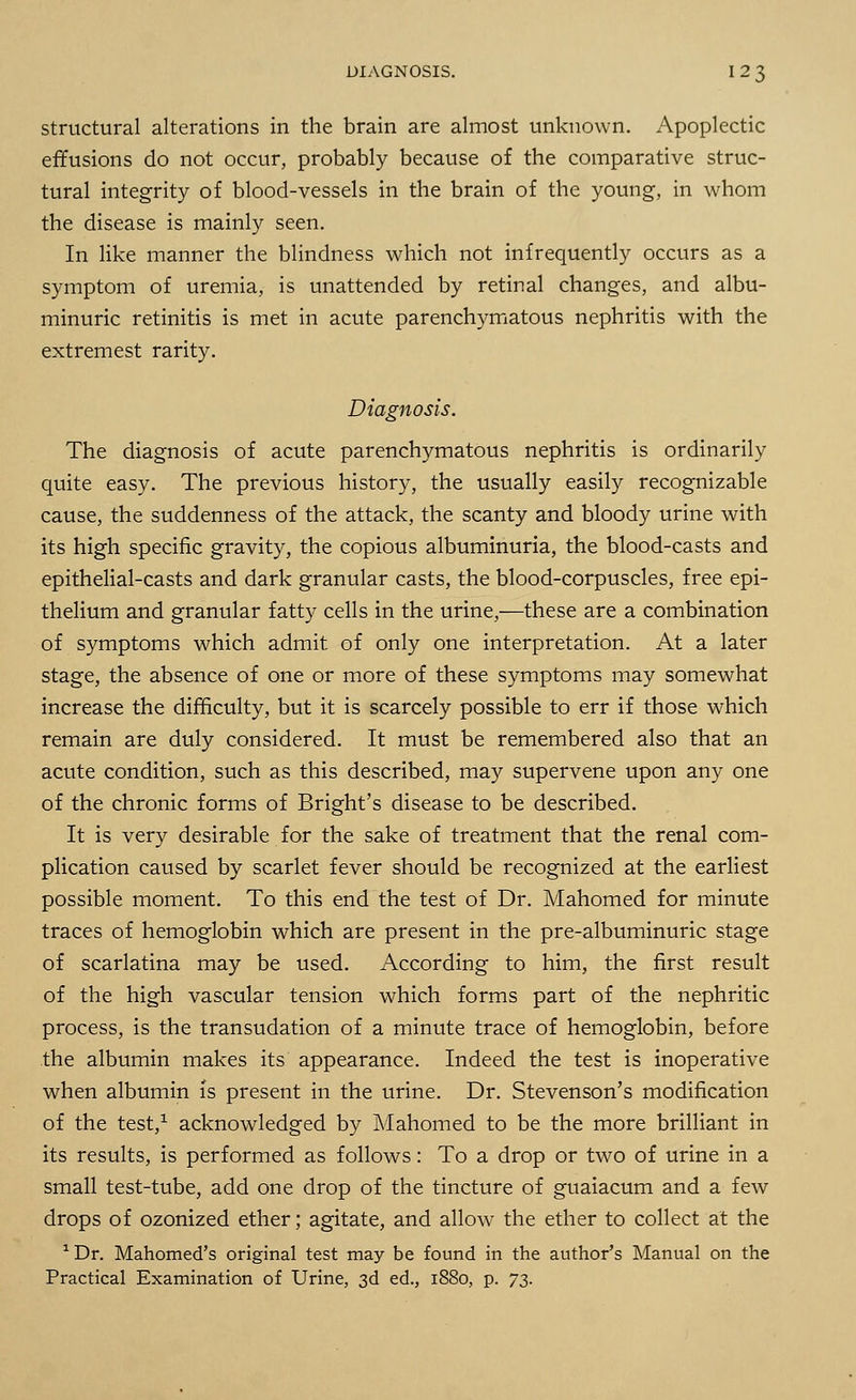 structural alterations in the brain are almost unknown. Apoplectic effusions do not occur, probably because of the comparative struc- tural integrity of blood-vessels in the brain of the young, in whom the disease is mainly seen. In like manner the blindness which not infrequently occurs as a symptom of uremia, is unattended by retinal changes, and albu- minuric retinitis is met in acute parenchymatous nephritis with the extremest rarity. Diagnosis. The diagnosis of acute parenchymatous nephritis is ordinarily quite easy. The previous history, the usually easily recognizable cause, the suddenness of the attack, the scanty and bloody urine with its high specific gravity, the copious albuminuria, the blood-casts and epithelial-casts and dark granular casts, the blood-corpuscles, free epi- thelium and granular fatty cells in the urine,—these are a combination of symptoms which admit of only one interpretation. At a later stage, the absence of one or more of these symptoms may somewhat increase the difficulty, but it is scarcely possible to err if those which remain are duly considered. It must be remembered also that an acute condition, such as this described, may supervene upon any one of the chronic forms of Bright's disease to be described. It is very desirable for the sake of treatment that the renal com- plication caused by scarlet fever should be recognized at the earliest possible moment. To this end the test of Dr. Mahomed for minute traces of hemoglobin which are present in the pre-albuminuric stage of scarlatina may be used. According to him, the first result of the high vascular tension which forms part of the nephritic process, is the transudation of a minute trace of hemoglobin, before the albumin makes its appearance. Indeed the test is inoperative when albumin is present in the urine. Dr. Stevenson's modification of the test,1 acknowledged by Mahomed to be the more brilliant in its results, is performed as follows: To a drop or two of urine in a small test-tube, add one drop of the tincture of guaiacum and a few drops of ozonized ether; agitate, and allow the ether to collect at the 1 Dr. Mahomed's original test may be found in the author's Manual on the Practical Examination of Urine, 3d ed., 1880, p. 73.