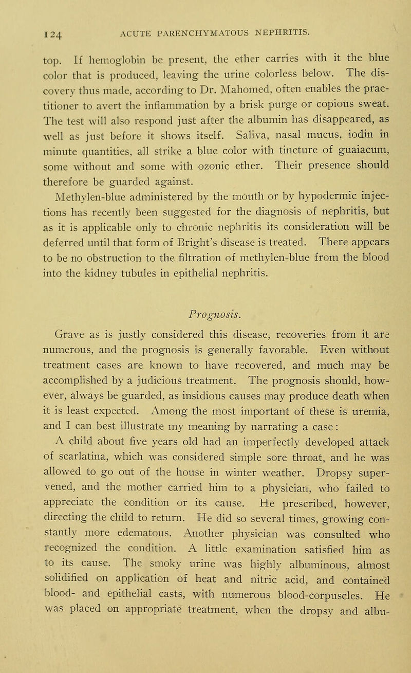 top. If hemoglobin be present, the ether carries with it the blue color that is produced, leaving the urine colorless below. The dis- covery thus made, according to Dr. Mahomed, often enables the prac- titioner to avert the inflammation by a brisk purge or copious sweat. The test will also respond just after the albumin has disappeared, as well as just before it shows itself. Saliva, nasal mucus, iodin in minute quantities, all strike a blue color with tincture of guaiacum, some without and some with ozonic ether. Their presence should therefore be guarded against. Methylen-blue administered by the mouth or by hypodermic injec- tions has recently been suggested for the diagnosis of nephritis, but as it is applicable only to chronic nephritis its consideration will be deferred until that form of Bright's disease is treated. There appears to be no obstruction to the filtration of methylen-blue from the blood into the kidney tubules in epithelial nephritis. Prognosis. Grave as is justly considered this disease, recoveries from it are numerous, and the prognosis is generally favorable. Even without treatment cases are known to have recovered, and much may be accomplished by a judicious treatment. The prognosis should, how- ever, always be guarded, as insidious causes may produce death when it is least expected. Among the most important of these is uremia, and I can best illustrate my meaning by narrating a case: A child about five years old had an imperfectly developed attack of scarlatina, which was considered simple sore throat, and he was allowed to go out of the house in winter weather. Dropsy super- vened, and the mother carried him to a physician, who failed to appreciate the condition or its cause. He prescribed, however, directing the child to return. He did so several times, growing con- stantly more edematous. Another physician was consulted who recognized the condition. A little examination satisfied him as to its cause. The smoky urine was highly albuminous, almost solidified on application of heat and nitric acid, and contained blood- and epithelial casts, with numerous blood-corpuscles. He was placed on appropriate treatment, when the dropsy and albu-