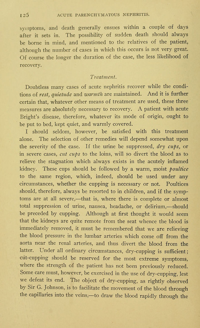 symptoms, and death generally ensues within a couple of days after it sets in. The possibility of sudden death should always be borne in mind, and mentioned to the relatives of the patient, although the number of cases in which this occurs is not very great. Of course the longer the duration of the case, the less likelihood of recovery. Treatment. Doubtless many cases of acute nephritis recover while the condi- tions of rest, quietude and warmth are maintained. And it is further certain that, whatever other means of treatment are used, these three measures are absolutely necessary to recovery. A patient with acute Bright's disease, therefore, whatever its mode of origin, ought to be put to bed, kept quiet, and warmly covered. I should seldom, however, be satisfied with this treatment alone. The selection of other remedies will depend somewhat upon the severity of the case. If the urine be suppressed, dry cups, or in severe cases, cut cups to the loins, will so divert the blood as to relieve the stagnation which always exists in the acutely inflamed kidney. These cups should be followed by a warm, moist poultice to the same region, which, indeed, should be used under any circumstances, whether the cupping is necessary or not. Poultices should, therefore, always be resorted to in children, and if the symp- toms are at all severe,—that is, where there is complete or almost total suppression of urine, nausea, headache, or delirium,—should be preceded by cupping. Although at first thought it would seem that the kidneys are quite remote from the seat whence the blood is immediately removed, it must be remembered that we are relieving the blood pressure in the lumbar arteries which come off from the aorta near the renal arteries, and thus divert the blood from the latter. Under all ordinary circumstances, dry-cupping is sufficient; cut-cupping should be reserved for the most extreme symptoms, where the strength of the patient has not been previously reduced. Some care must, however, be exercised in the use of dry-cupping, lest we defeat its end. The object of dry-cupping, as rightly observed by Sir G. Johnson, is to facilitate the movement of the blood through the capillaries into the veins,—to draw the blood rapidly through the