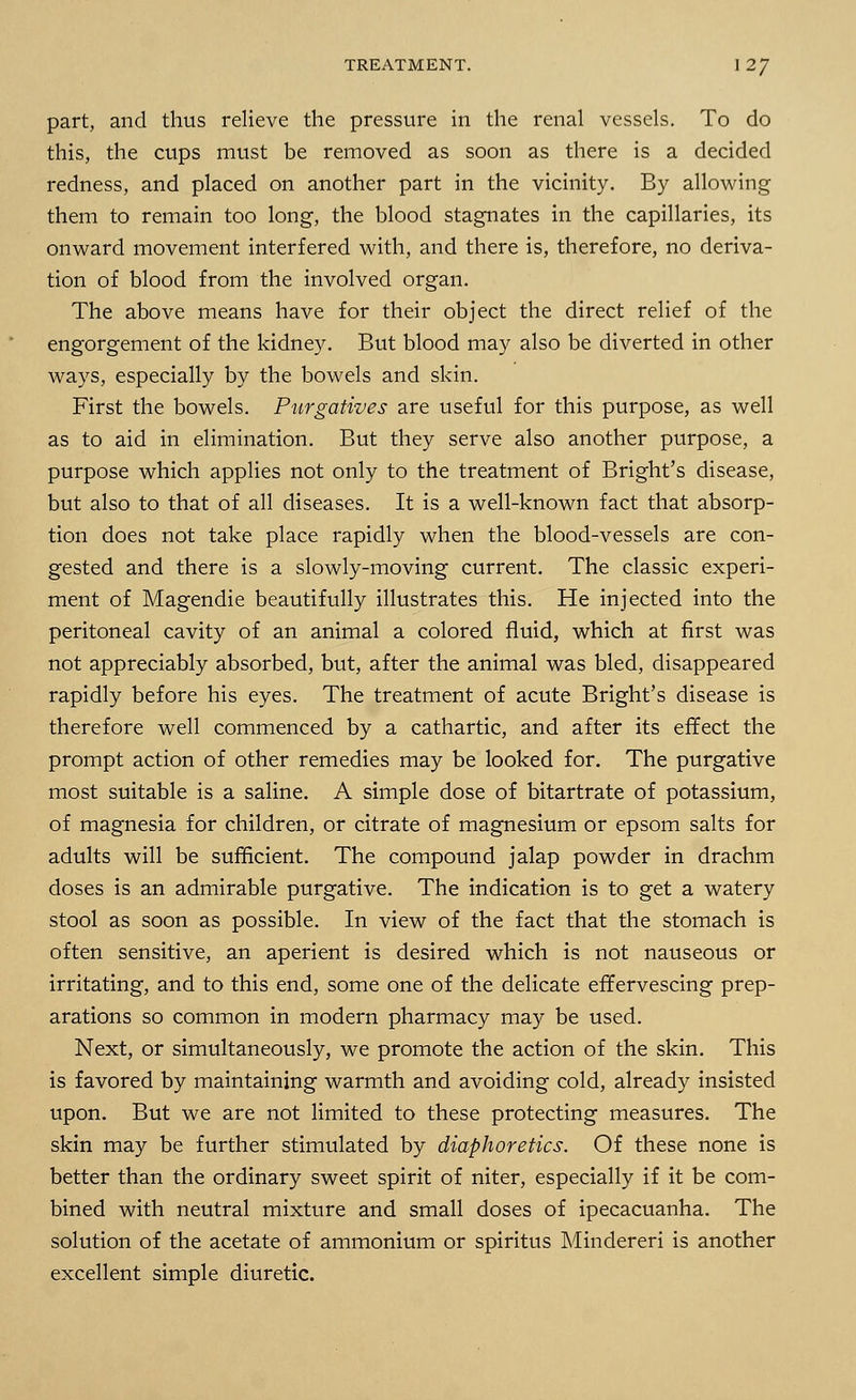 part, and thus relieve the pressure in the renal vessels. To do this, the cups must be removed as soon as there is a decided redness, and placed on another part in the vicinity. By allowing them to remain too long, the blood stagnates in the capillaries, its onward movement interfered with, and there is, therefore, no deriva- tion of blood from the involved organ. The above means have for their object the direct relief of the engorgement of the kidney. But blood may also be diverted in other ways, especially by the bowels and skin. First the bowels. Purgatives are useful for this purpose, as well as to aid in elimination. But they serve also another purpose, a purpose which applies not only to the treatment of Bright's disease, but also to that of all diseases. It is a well-known fact that absorp- tion does not take place rapidly when the blood-vessels are con- gested and there is a slowly-moving current. The classic experi- ment of Magendie beautifully illustrates this. He injected into the peritoneal cavity of an animal a colored fluid, which at first was not appreciably absorbed, but, after the animal was bled, disappeared rapidly before his eyes. The treatment of acute Bright's disease is therefore well commenced by a cathartic, and after its effect the prompt action of other remedies may be looked for. The purgative most suitable is a saline. A simple dose of bitartrate of potassium, of magnesia for children, or citrate of magnesium or epsom salts for adults will be sufficient. The compound jalap powder in drachm doses is an admirable purgative. The indication is to get a watery stool as soon as possible. In view of the fact that the stomach is often sensitive, an aperient is desired which is not nauseous or irritating, and to this end, some one of the delicate effervescing prep- arations so common in modern pharmacy may be used. Next, or simultaneously, we promote the action of the skin. This is favored by maintaining warmth and avoiding cold, already insisted upon. But we are not limited to these protecting measures. The skin may be further stimulated by diaphoretics. Of these none is better than the ordinary sweet spirit of niter, especially if it be com- bined with neutral mixture and small doses of ipecacuanha. The solution of the acetate of ammonium or spiritus Mindereri is another excellent simple diuretic.