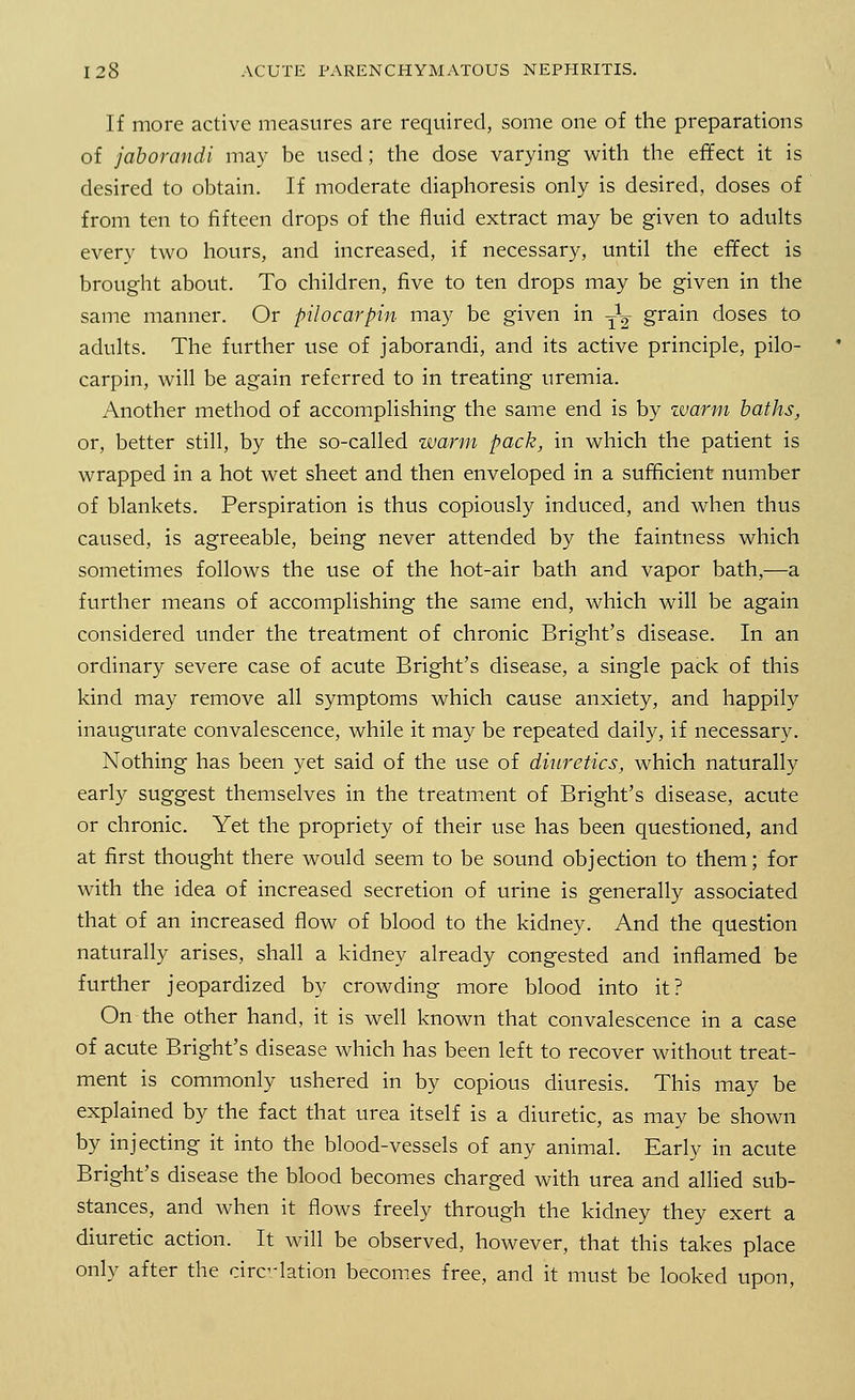 If more active measures are required, some one of the preparations of jaborandi may be used; the dose varying with the effect it is desired to obtain. If moderate diaphoresis only is desired, doses of from ten to fifteen drops of the fluid extract may be given to adults every two hours, and increased, if necessary, until the effect is brought about. To children, five to ten drops may be given in the same manner. Or pilocarpin may be given in -^ grain doses to adults. The further use of jaborandi, and its active principle, pilo- carpin, will be again referred to in treating uremia. Another method of accomplishing the same end is by zvarm baths, or, better still, by the so-called warm pack, in which the patient is wrapped in a hot wet sheet and then enveloped in a sufficient number of blankets. Perspiration is thus copiously induced, and when thus caused, is agreeable, being never attended by the faintness which sometimes follows the use of the hot-air bath and vapor bath,—a further means of accomplishing the same end, which will be again considered under the treatment of chronic Bright's disease. In an ordinary severe case of acute Bright's disease, a single pack of this kind may remove all symptoms which cause anxiety, and happily inaugurate convalescence, while it may be repeated daily, if necessary. Nothing has been yet said of the use of diuretics, which naturally early suggest themselves in the treatment of Bright's disease, acute or chronic. Yet the propriety of their use has been questioned, and at first thought there would seem to be sound objection to them; for with the idea of increased secretion of urine is generally associated that of an increased flow of blood to the kidney. And the question naturally arises, shall a kidney already congested and inflamed be further jeopardized by crowding more blood into it? On the other hand, it is well known that convalescence in a case of acute Bright's disease which has been left to recover without treat- ment is commonly ushered in by copious diuresis. This may be explained by the fact that urea itself is a diuretic, as may be shown by injecting it into the blood-vessels of any animal. Early in acute Bright's disease the blood becomes charged with urea and allied sub- stances, and when it flows freely through the kidney they exert a diuretic action. It will be observed, however, that this takes place only after the circulation becomes free, and it must be looked upon,
