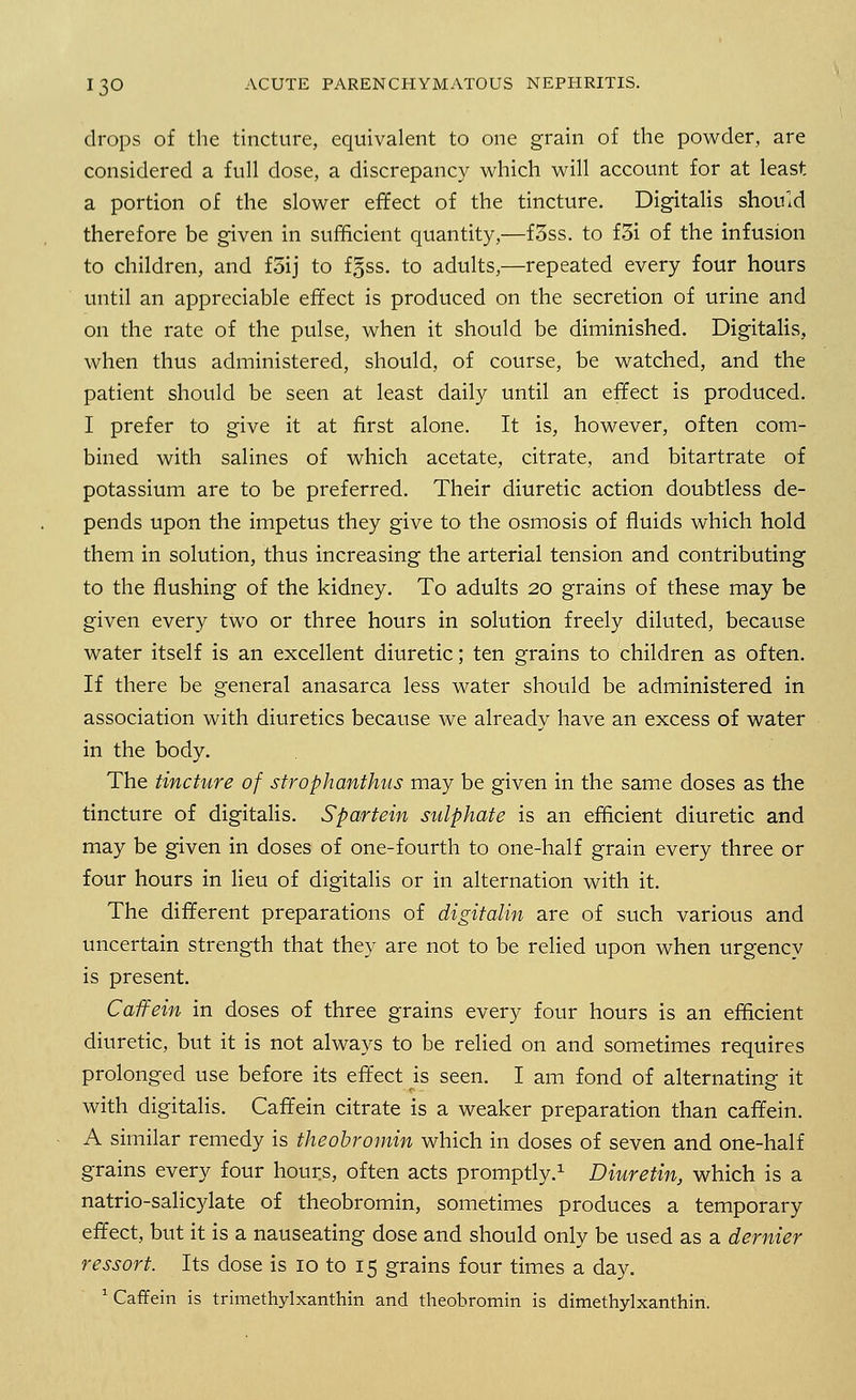 drops of the tincture, equivalent to one grain of the powder, are considered a full dose, a discrepancy which will account for at least a portion of the slower effect of the tincture. Digitalis should therefore be given in sufficient quantity,—f3ss. to f3i of the infusion to children, and foij to fgss. to adults,—repeated every four hours until an appreciable effect is produced on the secretion of urine and on the rate of the pulse, when it should be diminished. Digitalis, when thus administered, should, of course, be watched, and the patient should be seen at least daily until an effect is produced. I prefer to give it at first alone. It is, however, often com- bined with salines of which acetate, citrate, and bitartrate of potassium are to be preferred. Their diuretic action doubtless de- pends upon the impetus they give to the osmosis of fluids which hold them in solution, thus increasing the arterial tension and contributing to the flushing of the kidney. To adults 20 grains of these may be given every two or three hours in solution freely diluted, because water itself is an excellent diuretic; ten grains to children as often. If there be general anasarca less water should be administered in association with diuretics because we already have an excess of water in the body. The tincture of strophanthus may be given in the same doses as the tincture of digitalis. Spartein sulphate is an efficient diuretic and may be given in doses of one-fourth to one-half grain every three or four hours in lieu of digitalis or in alternation with it. The different preparations of digitalin are of such various and uncertain strength that they are not to be relied upon when urgency is present. Caffein in doses of three grains every four hours is an efficient diuretic, but it is not always to be relied on and sometimes requires prolonged use before its effect is seen. I am fond of alternating it with digitalis. Caffein citrate is a weaker preparation than caffein. A similar remedy is theobromin which in doses of seven and one-half grains every four hours, often acts promptly.1 Diuretin, which is a natrio-salicylate of theobromin, sometimes produces a temporary effect, but it is a nauseating dose and should only be used as a dernier ressort. Its dose is 10 to 15 grains four times a day. 1 Caffein is trimethylxanthin and theobromin is dimethylxanthin.