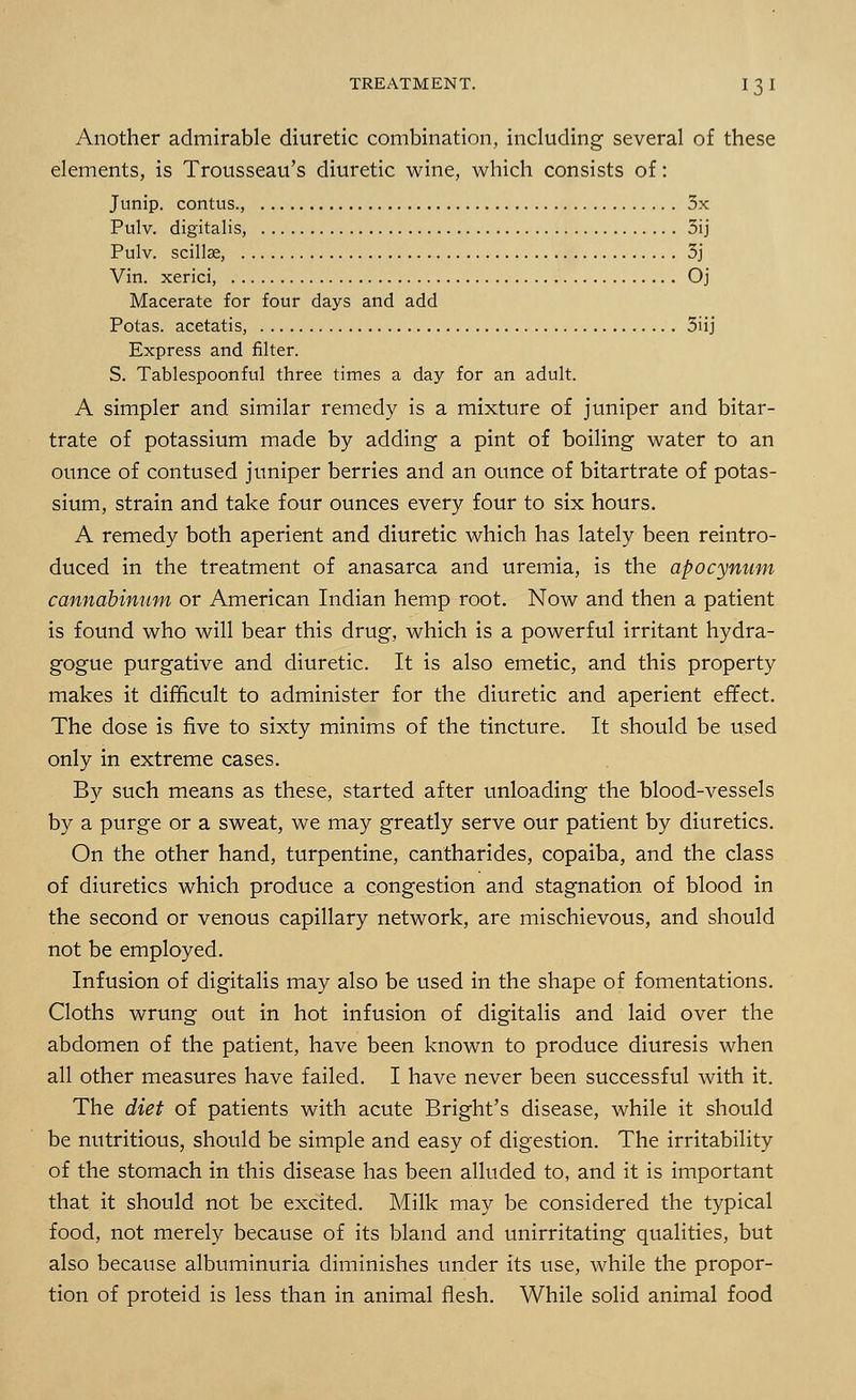 Another admirable diuretic combination, including several of these elements, is Trousseau's diuretic wine, which consists of: Junip. contus., 5x Pulv. digitalis, 5ij Pulv. scillae, 3j Vin. xerici, Oj Macerate for four days and add Potas. acetatis, 3iij Express and filter. S. Tablespoonful three times a day for an adult. A simpler and similar remedy is a mixture of juniper and bitar- trate of potassium made by adding a pint of boiling water to an ounce of contused juniper berries and an ounce of bitartrate of potas- sium, strain and take four ounces every four to six hours. A remedy both aperient and diuretic which has lately been reintro- duced in the treatment of anasarca and uremia, is the apocynum cannabinum or American Indian hemp root. Now and then a patient is found who will bear this drug, which is a powerful irritant hydra- gogue purgative and diuretic. It is also emetic, and this property makes it difficult to administer for the diuretic and aperient effect. The dose is five to sixty minims of the tincture. It should be used only in extreme cases. By such means as these, started after unloading the blood-vessels by a purge or a sweat, we may greatly serve our patient by diuretics. On the other hand, turpentine, cantharides, copaiba, and the class of diuretics which produce a congestion and stagnation of blood in the second or venous capillary network, are mischievous, and should not be employed. Infusion of digitalis may also be used in the shape of fomentations. Cloths wrung out in hot infusion of digitalis and laid over the abdomen of the patient, have been known to produce diuresis when all other measures have failed. I have never been successful with it. The diet of patients with acute Bright's disease, while it should be nutritious, should be simple and easy of digestion. The irritability of the stomach in this disease has been alluded to, and it is important that it should not be excited. Milk may be considered the typical food, not merely because of its bland and unirritating qualities, but also because albuminuria diminishes under its use, while the propor- tion of proteid is less than in animal flesh. While solid animal food