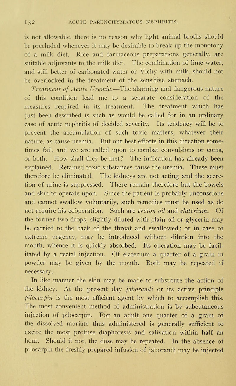 is not allowable, there is no reason why light animal broths should be precluded whenever it may be desirable to break up the monotony of a milk diet. Rice and farinaceous preparations generally, are suitable adjuvants to the milk diet. The combination of lime-water, and still better of carbonated water or Vichy with milk, should not be overlooked in the treatment of the sensitive stomach. Treatment of Acute Uremia.—The alarming and dangerous nature of this condition lead me to a separate consideration of the measures required in its treatment. The treatment which has just been described is such as would be called for in an ordinary case of acute nephritis of decided severity. Its tendency will be to prevent the accumulation of such toxic matters, whatever their nature, as cause uremia. But our best efforts in this direction some- times fail, and we are called upon to combat convulsions or coma, or both. How shall they be met? The indication has already been explained. Retained toxic substances cause the uremia. These must therefore be eliminated. The kidneys are not acting and the secre- tion of urine is suppressed. There remain therefore but the bowels and skin to operate upon. Since the patient is probably unconscious and cannot swallow voluntarily, such remedies must be used as do not require his cooperation. Such are croton oil and elaterium. Of the former two drops, slightly diluted with plain oil or glycerin may be carried to the back of the throat and swallowed; or in case of extreme urgency, may be introduced without dilution into the mouth, whence it is quickly absorbed. Its operation may be facil- itated by a rectal injection. Of elaterium a quarter of a grain in powder may be given by the mouth. Both may be repeated if necessary. In like manner the skin may be made to substitute the action of the kidney. At the present day jaborandi or its active principle pilocarpin is the most efficient agent by which to accomplish this. The most convenient method of administration is by subcutaneous injection of pilocarpin. For an adult one quarter of a grain of the dissolved muriate thus administered is generally sufficient to excite the most profuse diaphoresis and salivation within half an hour. Should it not, the dose may be repeated. In the absence of pilocarpin the freshly prepared infusion of jaborandi may be injected