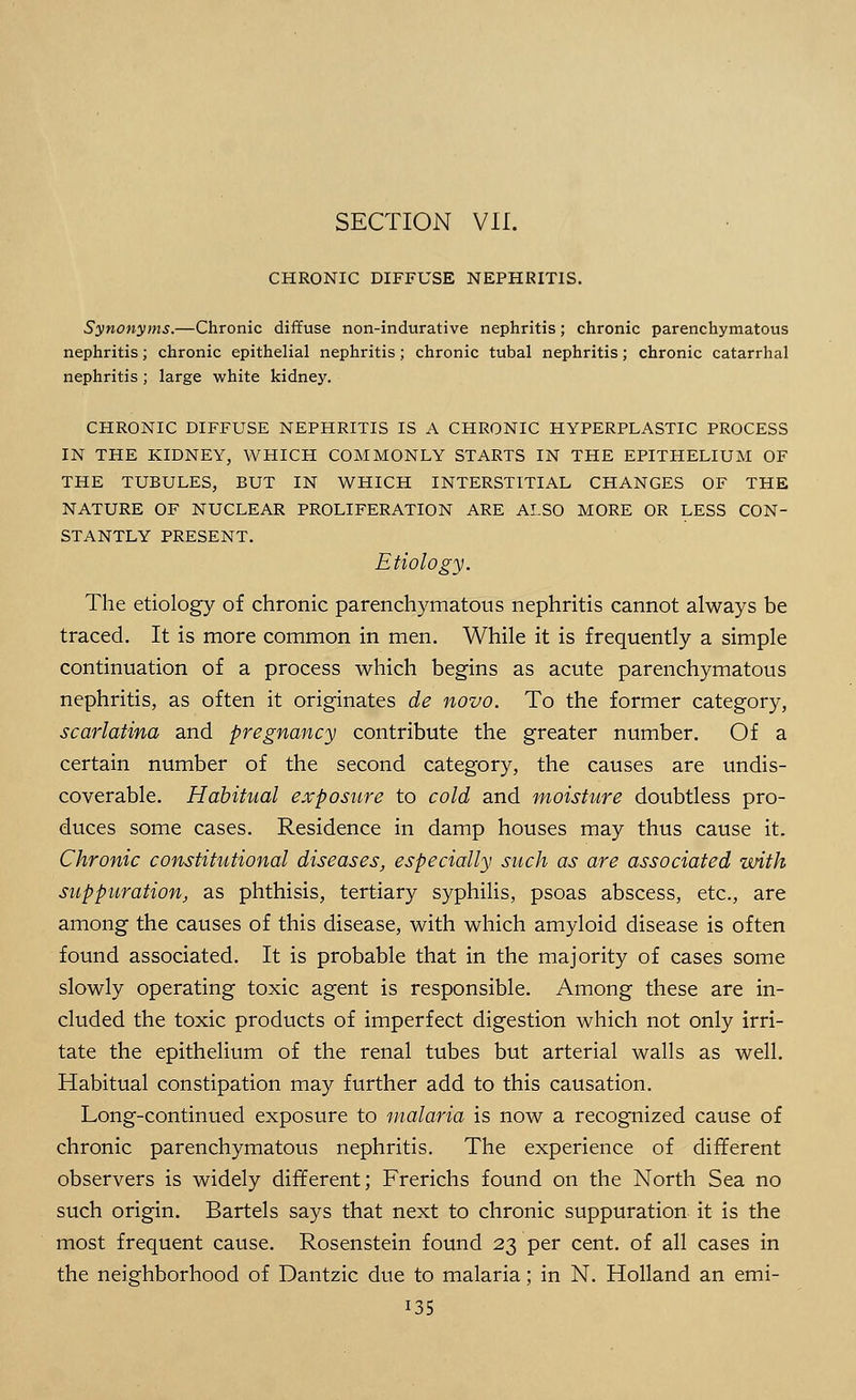 CHRONIC DIFFUSE NEPHRITIS. Synonyms.—Chronic diffuse non-indurative nephritis; chronic parenchymatous nephritis; chronic epithelial nephritis; chronic tubal nephritis; chronic catarrhal nephritis ; large white kidney. CHRONIC DIFFUSE NEPHRITIS IS A CHRONIC HYPERPLASTIC PROCESS IN THE KIDNEY, WHICH COMMONLY STARTS IN THE EPITHELIUM OF THE TUBULES, BUT IN WHICH INTERSTITIAL CHANGES OF THE NATURE OF NUCLEAR PROLIFERATION ARE ALSO MORE OR LESS CON- STANTLY PRESENT. Etiology. The etiology of chronic parenchymatous nephritis cannot always be traced. It is more common in men. While it is frequently a simple continuation of a process which begins as acute parenchymatous nephritis, as often it originates de novo. To the former category, scarlatina and pregnancy contribute the greater number. Of a certain number of the second category, the causes are undis- coverable. Habitual exposure to cold and moisture doubtless pro- duces some cases. Residence in damp houses may thus cause it. Chronic constitutional diseases, especially such as are associated with suppuration, as phthisis, tertiary syphilis, psoas abscess, etc., are among the causes of this disease, with which amyloid disease is often found associated. It is probable that in the majority of cases some slowly operating toxic agent is responsible. Among these are in- cluded the toxic products of imperfect digestion which not only irri- tate the epithelium of the renal tubes but arterial walls as well. Habitual constipation may further add to this causation. Long-continued exposure to malaria is now a recognized cause of chronic parenchymatous nephritis. The experience of different observers is widely different; Frerichs found on the North Sea no such origin. Bartels says that next to chronic suppuration it is the most frequent cause. Rosenstein found 23 per cent, of all cases in the neighborhood of Dantzic due to malaria; in N. Holland an emi- i35