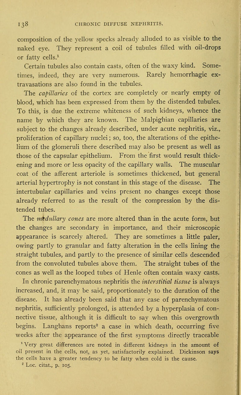composition of the yellow specks already alluded to as visible to the naked eye. They represent a coil of tubules filled with oil-drops or fatty cells.1 Certain tubules also contain casts, often of the waxy kind. Some- times, indeed, they are very numerous. Rarely hemorrhagic ex- travasations are also found in the tubules. The capillaries of the cortex are completely or nearly empty of blood, which has been expressed from them by the distended tubules. To this, is due the extreme whiteness of such kidneys, whence the name by which they are known. The Malpighian capillaries are subject to the changes already described, under acute nephritis, viz., proliferation of capillary nuclei; so, too, the alterations of the epithe- lium of the glomeruli there described may also be present as well as those of the capsular epithelium. From the first would result thick- ening and more or less opacity of the capillary walls. The muscular coat of the afferent arteriole is sometimes thickened, but general arterial hypertrophy is not constant in this stage of the disease. The intertubular capillaries and veins present no changes except those already referred to as the result of the compression by the dis- tended tubes. The medullary cones are more altered than in the acute form, but the changes are secondary in importance, and their microscopic appearance is scarcely altered. They are sometimes a little paler, owing partly to granular and fatty alteration in the cells lining the straight tubules, and partly to the presence of similar cells descended from the convoluted tubules above them. The straight tubes of the cones as well as the looped tubes of Henle often contain waxy casts. In chronic parenchymatous nephritis the interstitial tissue is always increased, and, it may be said, proportionately to the duration of the disease. It has already been said that any case of parenchymatous nephritis, sufficiently prolonged, is attended by a hyperplasia of con- nective tissue, although it is difficult to say when this overgrowth begins. Langhans reports2 a case in which death, occurring five weeks after the appearance of the first symptoms directly traceable 1 Very great differences are noted in different kidneys in the amount of oil present in the cells, not, as yet, satisfactorily explained. Dickinson says the cells have a greater tendency to be fatty when cold is the cause.