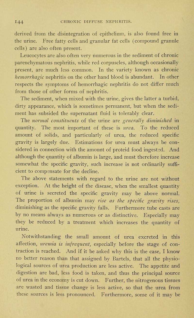derived from the disintegration of epithelium, is also found free in the urine. Free fatty cells and granular fat cells (compound granule cells) are also often present. Leucocytes are also often very numerous in the sediment of chronic parenchymatous nephritis, while red corpuscles, although occasionally present, are much less common. In the variety known as chronic hemorrhagic nephritis on the other hand blood is abundant. In other respects the symptoms of hemorrhagic nephritis do not differ much from those of other forms of nephritis. The sediment, when mixed with the urine, gives the latter a turbid, dirty appearance, which is sometimes permanent, but when the sedi- ment has subsided the supernatant fluid is tolerably clear. The normal constituents of the urine are generally diminished in quantity. The most important of these is urea. To the reduced amount of solids, and particularly of urea, the reduced specific gravity is largely due. Estimations for urea must always be con- sidered in connection with the amount of proteid food ingested. And although the quantity of albumin is large, and must therefore increase somewhat the specific gravity, such increase is not ordinarily suffi- cient to compensate for the decline. The above statements with regard to the urine are not without exception. At the height of the disease, when the smallest quantity of urine is secreted the specific gravity may be above normal. The proportion of albumin may rise as the specific gravity rises, diminishing as the specific gravity falls. Furthermore tube casts are by no means always as numerous or as distinctive. Especially may they be reduced by a treatment which increases the quantity of urine. Notwithstanding the small amount of urea excreted in this affection, uremia is infrequent, especially before the stage of con- traction is reached. And if it be asked why this is the case, I know no better reason than that assigned by Bartels, that all the physio- logical sources of urea production are less active. The appetite and digestion are bad, less food is taken, and thus the principal source of urea in the economy is cut down. Further, the nitrogenous tissues are wasted and tissue change is less active, so that the urea from these sources is less pronounced. Furthermore, some of it mav be