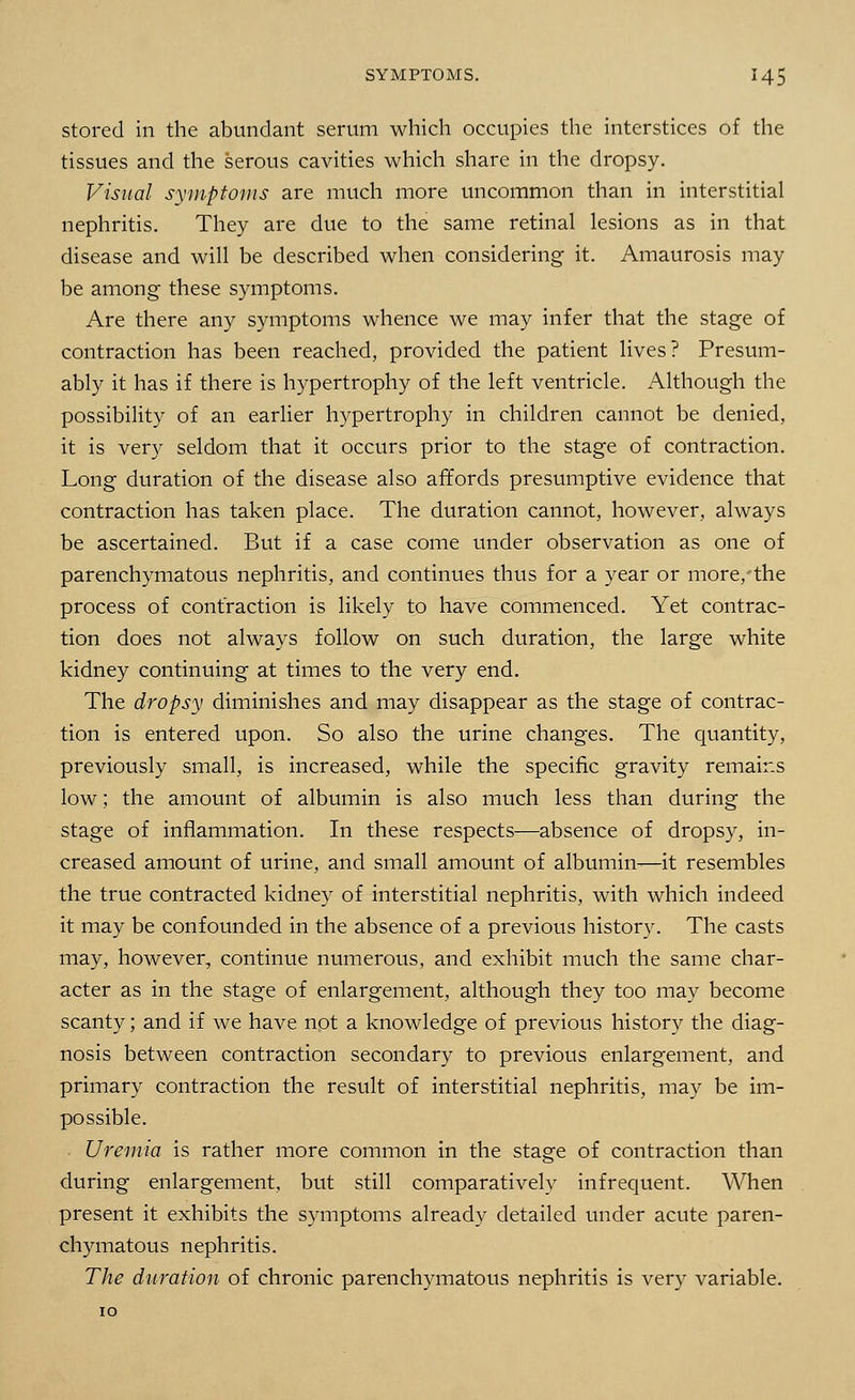stored in the abundant serum which occupies the interstices of the tissues and the serous cavities which share in the dropsy. Visual symptoms are much more uncommon than in interstitial nephritis. They are due to the same retinal lesions as in that disease and will be described when considering it. Amaurosis may be among these symptoms. Are there any symptoms whence we may infer that the stage of contraction has been reached, provided the patient lives? Presum- ably it has if there is hypertrophy of the left ventricle. Although the possibility of an earlier hypertrophy in children cannot be denied, it is very seldom that it occurs prior to the stage of contraction. Long duration of the disease also affords presumptive evidence that contraction has taken place. The duration cannot, however, always be ascertained. But if a case come under observation as one of parenchymatous nephritis, and continues thus for a year or more, the process of contraction is likely to have commenced. Yet contrac- tion does not always follow on such duration, the large white kidney continuing at times to the very end. The dropsy diminishes and may disappear as the stage of contrac- tion is entered upon. So also the urine changes. The quantity, previously small, is increased, while the specific gravity remains low; the amount of albumin is also much less than during the stage of inflammation. In these respects—absence of dropsy, in- creased amount of urine, and small amount of albumin—it resembles the true contracted kidney of interstitial nephritis, with which indeed it may be confounded in the absence of a previous history. The casts may, however, continue numerous, and exhibit much the same char- acter as in the stage of enlargement, although they too may become scanty; and if we have not a knowledge of previous history the diag- nosis between contraction secondary to previous enlargement, and primary contraction the result of interstitial nephritis, may be im- possible. Uremia is rather more common in the stage of contraction than during enlargement, but still comparatively infrequent. When present it exhibits the symptoms already detailed under acute paren- chymatous nephritis. The duration of chronic parenchymatous nephritis is very variable.