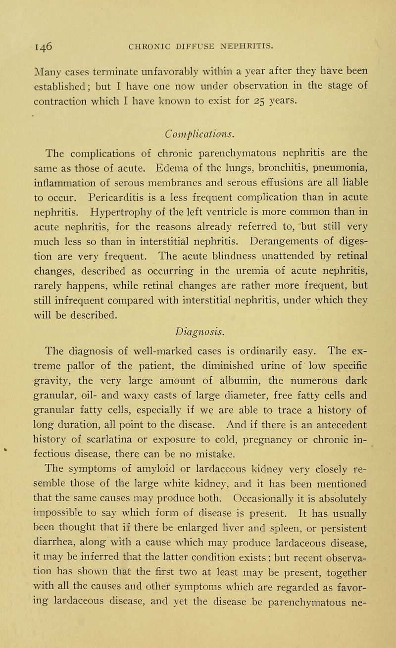 Many cases terminate unfavorably within a year after they have been established; but I have one now under observation in the stage of contraction which I have known to exist for 25 years. Complications. The complications of chronic parenchymatous nephritis are the same as those of acute. Edema of the lungs, bronchitis, pneumonia, inflammation of serous membranes and serous effusions are all liable to occur. Pericarditis is a less frequent complication than in acute nephritis. Hypertrophy of the left ventricle is more common than in acute nephritis, for the reasons already referred to, but still very much less so than in interstitial nephritis. Derangements of diges- tion are very frequent. The acute blindness unattended by retinal changes, described as occurring in the uremia of acute nephritis, rarely happens, while retinal changes are rather more frequent, but still infrequent compared with interstitial nephritis, under which they will be described. Diagnosis. The diagnosis of well-marked cases is ordinarily easy. The ex- treme pallor of the patient, the diminished urine of low specific gravity, the very large amount of albumin, the numerous dark granular, oil- and waxy casts of large diameter, free fatty cells and granular fatty cells, especially if we are able to trace a history of long duration, all point to the disease. And if there is an antecedent history of scarlatina or exposure to cold, pregnancy or chronic in- fectious disease, there can be no mistake. The symptoms of amyloid or lardaceous kidney very closely re- semble those of the large white kidney, and it has been mentioned that the same causes may produce both. Occasionally it is absolutely impossible to say which form of disease is present. It has usually been thought that if there be enlarged liver and spleen, or persistent diarrhea, along with a cause which may produce lardaceous disease, it may be inferred that the latter condition exists; but recent observa- tion has shown that the first two at least may be present, together with all the causes and other symptoms which are regarded as favor- ing lardaceous disease, and yet the disease be parenchymatous ne-