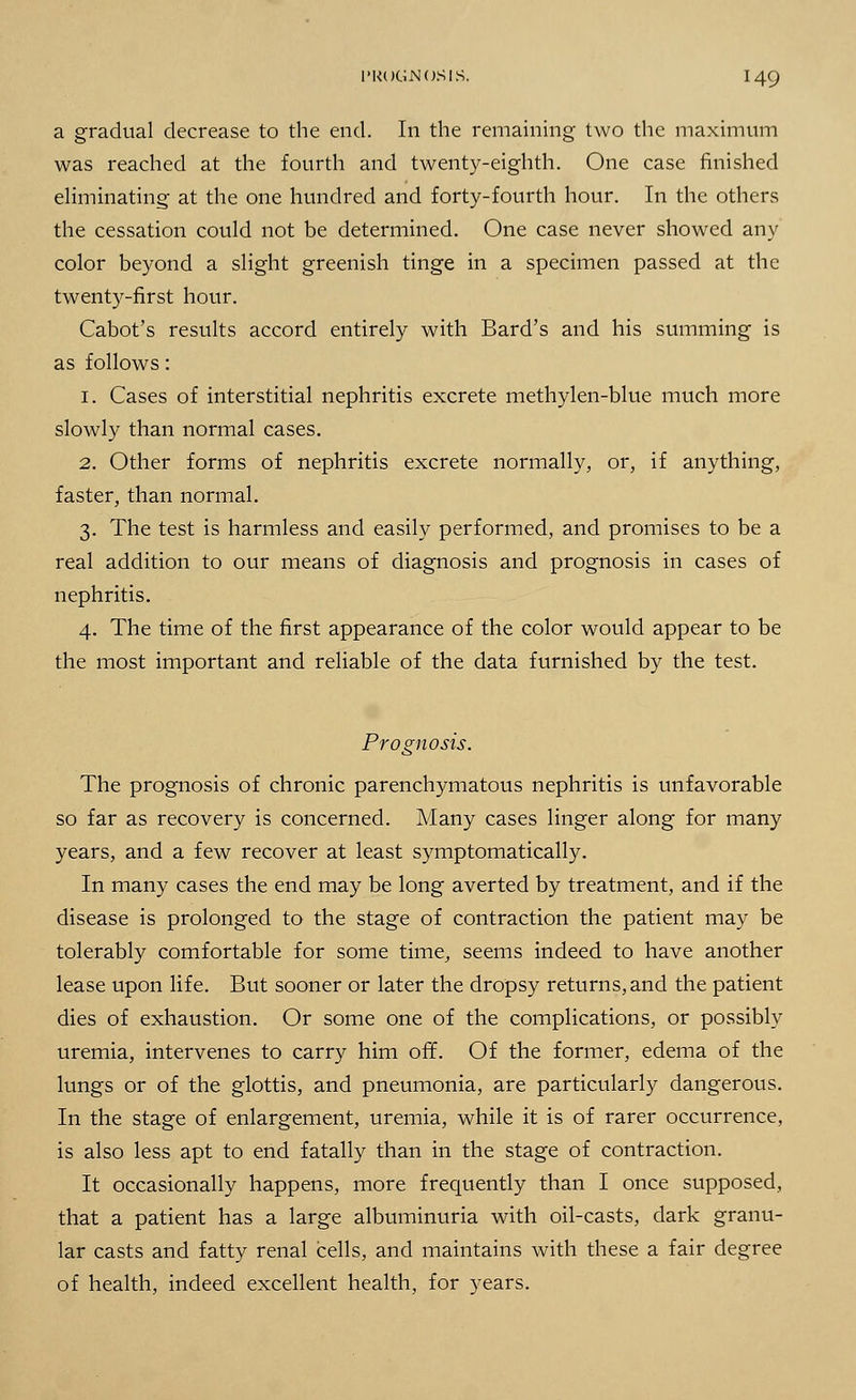 a gradual decrease to the end. In the remaining two the maximum was reached at the fourth and twenty-eighth. One case finished eliminating at the one hundred and forty-fourth hour. In the others the cessation could not be determined. One case never showed any color beyond a slight greenish tinge in a specimen passed at the twenty-first hour. Cabot's results accord entirely with Bard's and his summing is as follows: 1. Cases of interstitial nephritis excrete methylen-blue much more slowly than normal cases. 2. Other forms of nephritis excrete normally, or, if anything, faster, than normal. 3. The test is harmless and easily performed, and promises to be a real addition to our means of diagnosis and prognosis in cases of nephritis. 4. The time of the first appearance of the color would appear to be the most important and reliable of the data furnished by the test. Prognosis. The prognosis of chronic parenchymatous nephritis is unfavorable so far as recovery is concerned. Many cases linger along for many years, and a few recover at least symptomatically. In many cases the end may be long averted by treatment, and if the disease is prolonged to the stage of contraction the patient may be tolerably comfortable for some time, seems indeed to have another lease upon life. But sooner or later the dropsy returns, and the patient dies of exhaustion. Or some one of the complications, or possibly uremia, intervenes to carry him off. Of the former, edema of the lungs or of the glottis, and pneumonia, are particularly dangerous. In the stage of enlargement, uremia, while it is of rarer occurrence, is also less apt to end fatally than in the stage of contraction. It occasionally happens, more frequently than I once supposed, that a patient has a large albuminuria with oil-casts, dark granu- lar casts and fatty renal cells, and maintains with these a fair degree of health, indeed excellent health, for years.