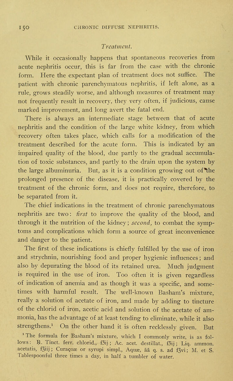 Treatment. While it occasionally happens that spontaneous recoveries from acute nephritis occur, this is far from the case with the chronic form. Here the expectant plan of treatment does not suffice. The patient with chronic parenchymatous nephritis, if left alone, as a rule, grows steadily worse, and although measures of treatment may not frequently result in recovery, they very often, if judicious, cause marked improvement, and long avert the fatal end. There is always an intermediate stage between that of acute nephritis and the condition of the large white kidney, from which recovery often takes place, which calls for a modification of the treatment described for the acute form. This is indicated by an impaired quality of the blood, due partly to the gradual accumula- tion of toxic substances, and partly to the drain upon the system by the large albuminuria. But, as it is a condition growing out of the prolonged presence of the disease, it is practically covered by the treatment of the chronic form, and does not require, therefore, to be separated from it. The chief indications in the treatment of chronic parenchymatous nephritis are two: first to improve the quality of the blood, and through it the nutrition of the kidney; second, to combat the symp- toms and complications which form a source of great inconvenience and danger to the patient. The first of these indications is chiefly fulfilled by the use of iron and strychnin, nourishing food and proper hygienic influences; and also by depurating the blood of its retained urea. Much judgment is required in the use of iron. Too often it is given regardless of indication of anemia and as though it was a specific, and some- times with harmful result. The well-known Basham's mixture, really a solution of acetate of iron, and made by adding to tincture of the chlorid of iron, acetic acid and solution of the acetate of am- monia, has the advantage of at least tending to eliminate, while it also strengthens.1 On the other hand it is often recklessly given. But ^he formula for Basham's mixture, which I commonly write, is as fol- lows : $. Tinct. ferr. chlorid., f5ij ; Ac. acet. destillat, f5ij; Liq. ammon. acetatis, fsiij; Curagoa; or syrupi simpl., Aquae, aa q. s. ad f^vi; M. et S. Tablespoonful three times a day, in half a tumbler of water.