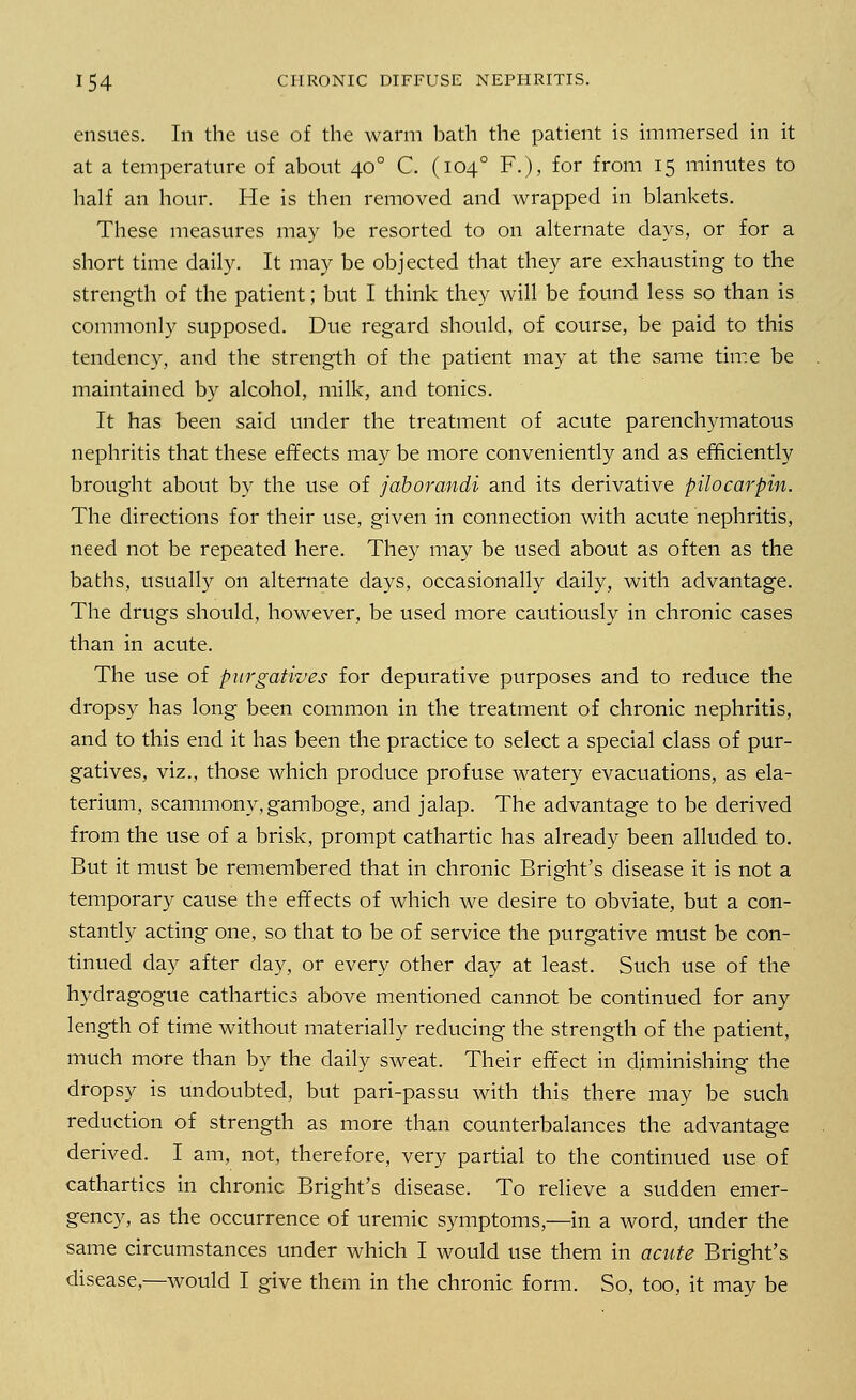 ensues. In the use of the warm bath the patient is immersed in it at a temperature of about 400 C. (1040 F.), for from 15 minutes to half an hour. He is then removed and wrapped in blankets. These measures may be resorted to on alternate days, or for a short time daily. It may be objected that they are exhausting to the strength of the patient; but I think they will be found less so than is commonly supposed. Due regard should, of course, be paid to this tendency, and the strength of the patient may at the same time be maintained by alcohol, milk, and tonics. It has been said under the treatment of acute parenchymatous nephritis that these effects may be more conveniently and as efficiently brought about by the use of jaborandi and its derivative pilocarpin. The directions for their use, given in connection with acute nephritis, need not be repeated here. They may be used about as often as the baths, usually on alternate days, occasionally daily, with advantage. The drugs should, however, be used more cautiously in chronic cases than in acute. The use of purgatives for depurative purposes and to reduce the dropsy has long been common in the treatment of chronic nephritis, and to this end it has been the practice to select a special class of pur- gatives, viz., those which produce profuse watery evacuations, as ela- terium, scammony,gamboge, and jalap. The advantage to be derived from the use of a brisk, prompt cathartic has already been alluded to. But it must be remembered that in chronic Bright's disease it is not a temporary cause the effects of which we desire to obviate, but a con- stantly acting one, so that to be of service the purgative must be con- tinued day after day, or every other day at least. Such use of the hydragogue cathartics above mentioned cannot be continued for any length of time without materially reducing the strength of the patient, much more than by the daily sweat. Their effect in diminishing the dropsy is undoubted, but pari-passu with this there may be such reduction of strength as more than counterbalances the advantage derived. I am, not, therefore, very partial to the continued use of cathartics in chronic Bright's disease. To relieve a sudden emer- gency, as the occurrence of uremic symptoms,—in a word, under the same circumstances under which I would use them in acute Bright's disease,—would I give them in the chronic form. So, too, it may be