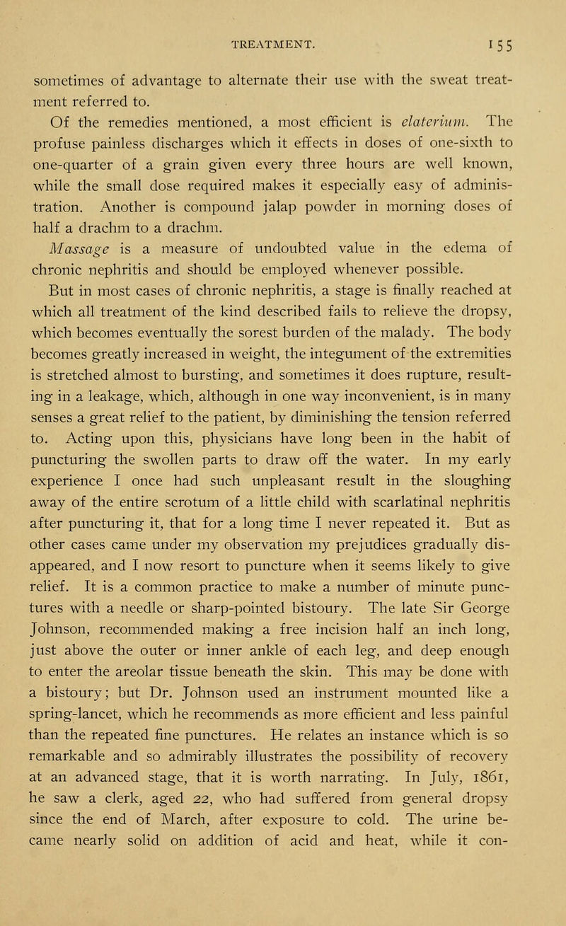 sometimes of advantage to alternate their use with the sweat treat- ment referred to. Of the remedies mentioned, a most efficient is elaterittm. The profuse painless discharges which it effects in doses of one-sixth to one-quarter of a grain given every three hours are well known, while the small dose required makes it especially easy of adminis- tration. Another is compound jalap powder in morning doses of half a drachm to a drachm. Massage is a measure of undoubted value in the edema of chronic nephritis and should be employed whenever possible. But in most cases of chronic nephritis, a stage is finally reached at which all treatment of the kind described fails to relieve the dropsy, which becomes eventually the sorest burden of the malady. The body becomes greatly increased in weight, the integument of the extremities is stretched almost to bursting, and sometimes it does rupture, result- ing in a leakage, which, although in one way inconvenient, is in many senses a great relief to the patient, by diminishing the tension referred to. Acting upon this, physicians have long been in the habit of puncturing the swollen parts to draw off the water. In my early experience I once had such unpleasant result in the sloughing away of the entire scrotum of a little child with scarlatinal nephritis after puncturing it, that for a long time I never repeated it. But as other cases came under my observation my prejudices gradually dis- appeared, and I now resort to puncture when it seems likely to give relief. It is a common practice to make a number of minute punc- tures with a needle or sharp-pointed bistoury. The late Sir George Johnson, recommended making a free incision half an inch long, just above the outer or inner ankle of each leg, and deep enough to enter the areolar tissue beneath the skin. This may be done with a bistoury; but Dr. Johnson used an instrument mounted like a spring-lancet, which he recommends as more efficient and less painful than the repeated fine punctures. He relates an instance which is so remarkable and so admirably illustrates the possibility of recovery at an advanced stage, that it is worth narrating. In July, 1861, he saw a clerk, aged 22, who had suffered from general dropsy since the end of March, after exposure to cold. The urine be- came nearly solid on addition of acid and heat, while it con-