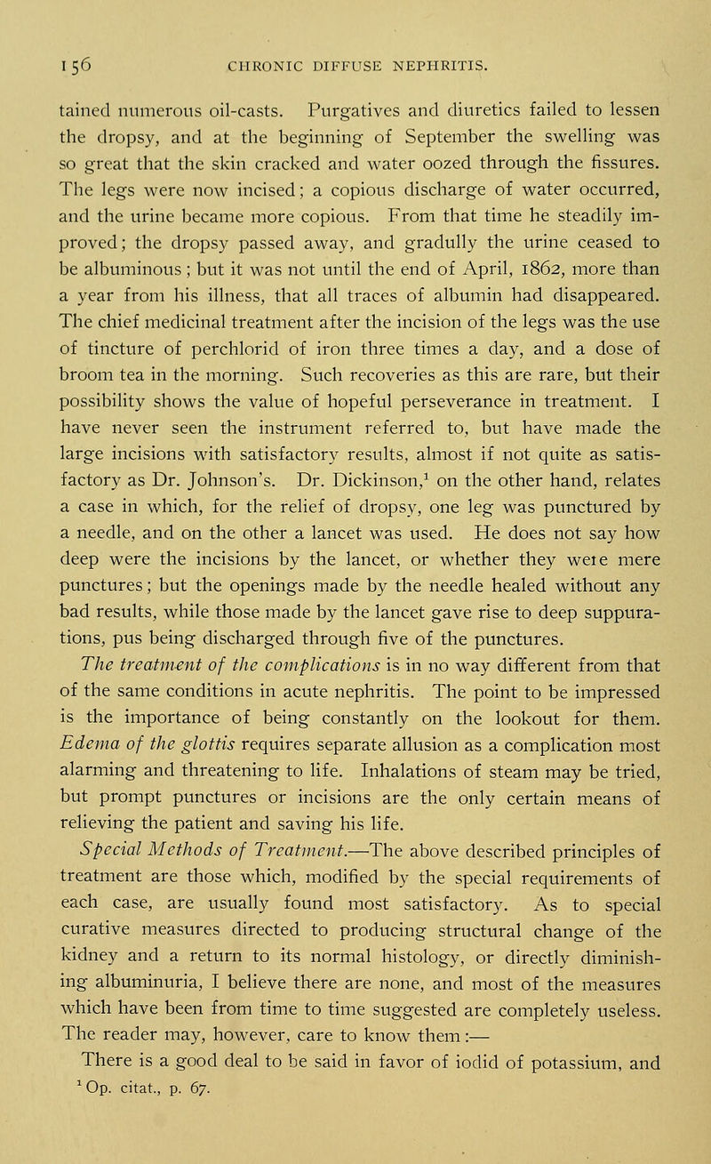 tained numerous oil-casts. Purgatives and diuretics failed to lessen the dropsy, and at the beginning of September the swelling was so great that the skin cracked and water oozed through the fissures. The legs were now incised; a copious discharge of water occurred, and the urine became more copious. From that time he steadily im- proved; the dropsy passed away, and gradully the urine ceased to be albuminous ; but it was not until the end of April, 1862, more than a year from his illness, that all traces of albumin had disappeared. The chief medicinal treatment after the incision of the legs was the use of tincture of perchlorid of iron three times a clay, and a dose of broom tea in the morning. Such recoveries as this are rare, but their possibility shows the value of hopeful perseverance in treatment. I have never seen the instrument referred to, but have made the large incisions with satisfactory results, almost if not quite as satis- factory as Dr. Johnson's. Dr. Dickinson,1 on the other hand, relates a case in which, for the relief of dropsy, one leg was punctured by a needle, and on the other a lancet was used. He does not say how deep were the incisions by the lancet, or whether they weie mere punctures; but the openings made by the needle healed without any bad results, while those made by the lancet gave rise to deep suppura- tions, pus being discharged through five of the punctures. The treatment of the complications is in no way different from that of the same conditions in acute nephritis. The point to be impressed is the importance of being constantly on the lookout for them. Edema of the glottis requires separate allusion as a complication most alarming and threatening to life. Inhalations of steam may be tried, but prompt punctures or incisions are the only certain means of relieving the patient and saving his life. Special Methods of Treatment.—The above described principles of treatment are those which, modified by the special requirements of each case, are usually found most satisfactory. As to special curative measures directed to producing structural change of the kidney and a return to its normal histology, or directly diminish- ing albuminuria, I believe there are none, and most of the measures which have been from time to time suggested are completely useless. The reader may, however, care to know them:— There is a good deal to be said in favor of iodid of potassium, and 1 Op. citat, p. 67.