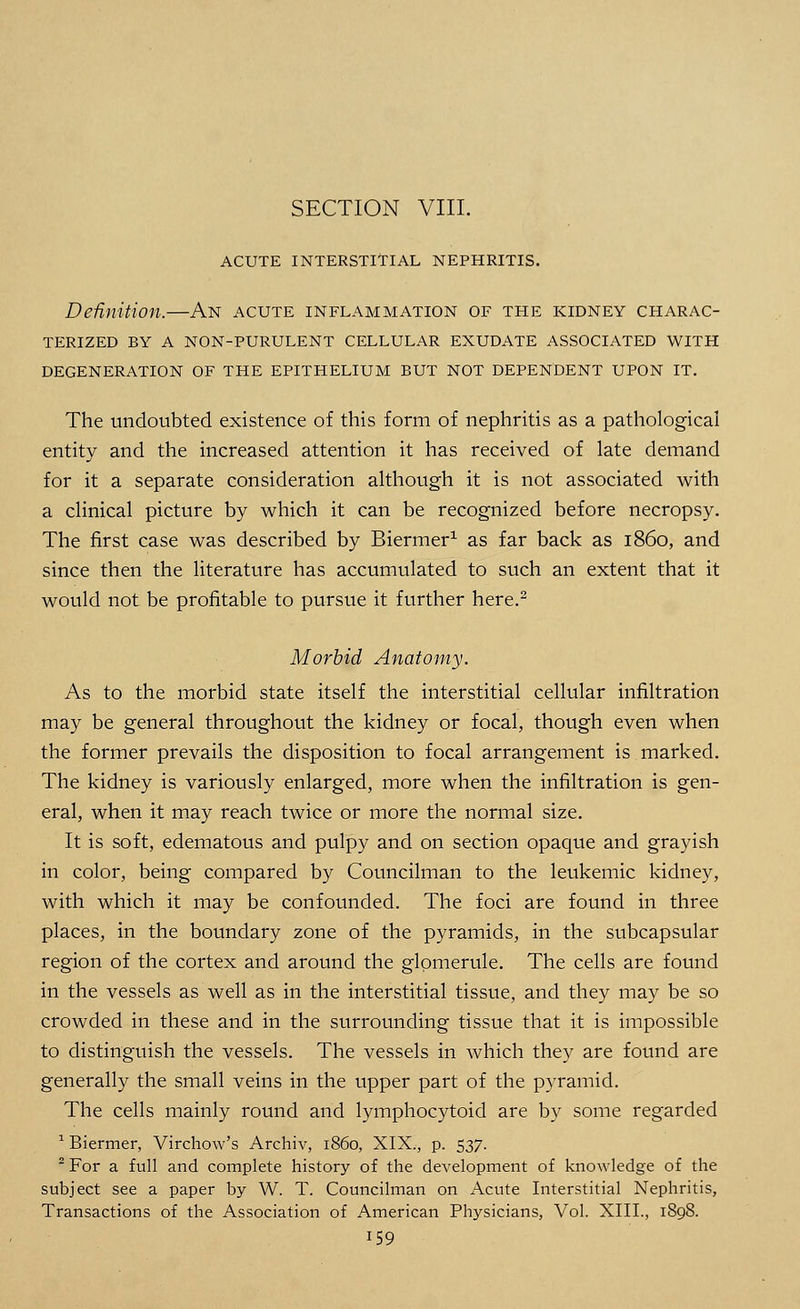 ACUTE INTERSTITIAL NEPHRITIS. Definition.—An acute inflammation of the kidney charac- terized BY A NON-PURULENT CELLULAR EXUDATE ASSOCIATED WITH DEGENERATION OF THE EPITHELIUM BUT NOT DEPENDENT UPON IT. The undoubted existence of this form of nephritis as a pathological entity and the increased attention it has received of late demand for it a separate consideration although it is not associated with a clinical picture by which it can be recognized before necropsy. The first case was described by Biermer1 as far back as i860, and since then the literature has accumulated to such an extent that it would not be profitable to pursue it further here.2 Morbid Anatomy. As to the morbid state itself the interstitial cellular infiltration may be general throughout the kidney or focal, though even when the former prevails the disposition to focal arrangement is marked. The kidney is variously enlarged, more when the infiltration is gen- eral, when it may reach twice or more the normal size. It is soft, edematous and pulpy and on section opaque and grayish in color, being compared by Councilman to the leukemic kidney, with which it may be confounded. The foci are found in three places, in the boundary zone of the pyramids, in the subcapsular region of the cortex and around the glomerule. The cells are found in the vessels as well as in the interstitial tissue, and they may be so crowded in these and in the surrounding tissue that it is impossible to distinguish the vessels. The vessels in which they are found are generally the small veins in the upper part of the pyramid. The cells mainly round and lymphocytoid are by some regarded 1 Biermer, Virchow's Archiv, i860, XIX., p. 537. 2 For a full and complete history of the development of knowledge of the subject see a paper by W. T. Councilman on Acute Interstitial Nephritis, Transactions of the Association of American Physicians, Vol. XIII., 1898.