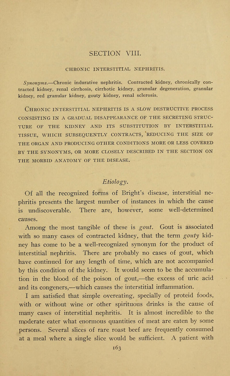 CHRONIC INTERSTITIAL NEPHRITIS. Synonyms.—Chronic indurative nephritis. Contracted kidney, chronically con- tracted kidney, renal cirrhosis, cirrhotic kidney, granular degeneration, granular kidney, red granular kidney, gouty kidney, renal sclerosis. Chronic interstitial nephritis is a slow destructive process consisting in a gradual disappearance of the secreting struc- ture of the kidney and its substitution by interstitial tissue, which subsequently contracts, 'reducing the size of the organ and producing other conditions more or less covered by the synonyms, or more closely described in the section on the morbid anatomy of the disease. Etiology. Of all the recognized forms of Bright's disease, interstitial ne- phritis presents the largest number of instances in which the cause is undiscoverable. There are, however, some well-determined causes. Among the most tangible of these is gout. Gout is associated with so many cases of contracted kidney, that the term gouty kid- ney has come to be a well-recognized synonym for the product of interstitial nephritis. There are probably no cases of gout, which have continued for any length of time, which are not accompanied by this condition of the kidney. It would seem to be the accumula- tion in the blood of the poison of gout,—the excess of uric acid and its congeners,—which causes the interstitial inflammation. I am satisfied that simple overeating, specially of proteid foods, with or without wine or other spirituous drinks is the cause of many cases of interstitial nephritis. It is almost incredible to the moderate eater what enormous quantities of meat are eaten by some persons. Several slices of rare roast beef are frequently consumed at a meal where a single slice would be sufficient. A patient with