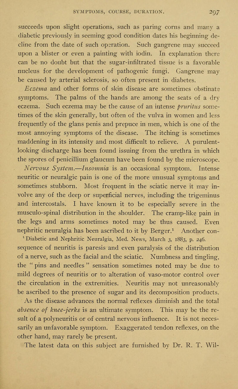 succeeds upon slight operations, such as paring corns and many a diabetic previously in seeming good condition dates his beginning de- cline from the date of such operation. Such gangrene may succeed upon a blister or even a painting with iodin. In explanation there can be no doubt but that the sugar-infiltrated tissue is a favorable nucleus for the development of pathogenic fungi. Gangrene may be caused by arterial sclerosis, so often present in diabetes. Eczema and other forms of skin disease are sometimes obstinate symptoms. The palms of the hands are among the seats of a dry eczema. Such eczema may be the cause of an intense pruritus some- times of the skin generally, but often of the vulva in women and less frequently of the glans penis and prepuce in men, which is one of the most annoying symptoms of the disease. The itching is sometimes maddening in its intensity and most difficult to relieve. A purulent- looking discharge has been found issuing from the urethra in which the spores of penicillium glaucum have been found by the microscope. Nervous System.—Insomnia is an occasional symptom. Intense neuritic or neuralgic pain is one of the more unusual symptoms and sometimes stubborn. Most frequent in the sciatic nerve it may in- volve any of the deep or superficial nerves, including the trigeminus and intercostals. I have known it to be especially severe in the musculo-spinal distribution in the shoulder. The cramp-like pain in the legs and arms sometimes noted may be thus caused. Even nephritic neuralgia has been ascribed to it by Berger.1 Another con- 1 Diabetic and Nephritic Neuralgia, Med. News, March 3, 1883, p. 246. sequence of neuritis is paresis and even paralysis of the distribution of a nerve, such as the facial and the sciatic. Numbness and tingling, the  pins and needles  sensation sometimes noted may be due to mild degrees of neuritis or to alteration of vaso-motor control over the circulation in the extremities. Neuritis may not unreasonably be ascribed to the presence of sugar and its decomposition products. As the disease advances the normal reflexes diminish and the total absence of knee-jerks is an ultimate symptom. This may be the re- sult of a polyneuritis or of central nervous influence. It is not neces- sarily an unfavorable symptom. Exaggerated tendon reflexes, on the other hand, may rarely be present. The latest data on this subject are furnished by Dr. R. T. Wil-