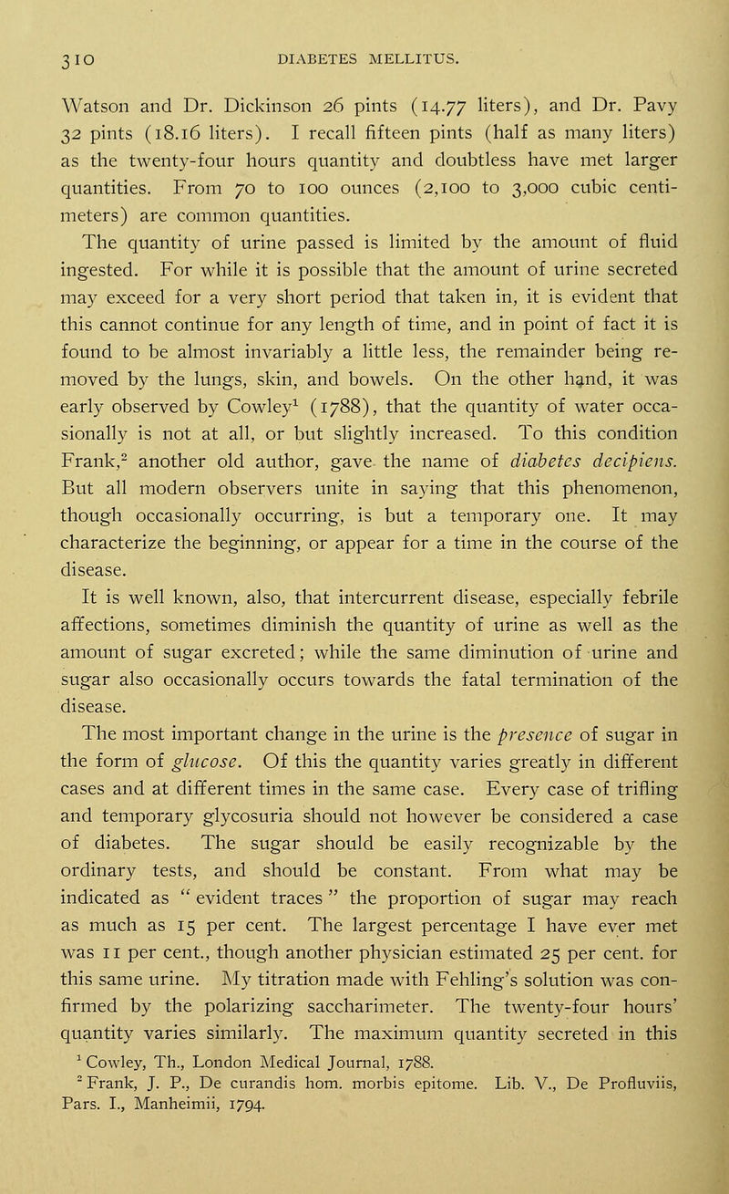 Watson and Dr. Dickinson 26 pints (14.77 liters), and Dr. Pavy 2)2 pints (18.16 liters). I recall fifteen pints (half as many liters) as the twenty-four hours quantity and doubtless have met larger quantities. From 70 to 100 ounces (2,100 to 3,000 cubic centi- meters) are common quantities. The quantity of urine passed is limited by the amount of fluid ingested. For while it is possible that the amount of urine secreted may exceed for a very short period that taken in, it is evident that this cannot continue for any length of time, and in point of fact it is found to be almost invariably a little less, the remainder being re- moved by the lungs, skin, and bowels. On the other hand, it was early observed by Cowley1 (1788), that the quantity of water occa- sionally is not at all, or but slightly increased. To this condition Frank,2 another old author, gave the name of diabetes decipiens. But all modern observers unite in saying that this phenomenon, though occasionally occurring, is but a temporary one. It may characterize the beginning, or appear for a time in the course of the disease. It is well known, also, that intercurrent disease, especially febrile affections, sometimes diminish the quantity of urine as well as the amount of sugar excreted; while the same diminution of urine and sugar also occasionally occurs towards the fatal termination of the disease. The most important change in the urine is the presence of sugar in the form of glucose. Of this the quantity varies greatly in different cases and at different times in the same case. Every case of trifling and temporary glycosuria should not however be considered a case of diabetes. The sugar should be easily recognizable by the ordinary tests, and should be constant. From what may be indicated as  evident traces  the proportion of sugar may reach as much as 15 per cent. The largest percentage I have ever met was 11 per cent., though another physician estimated 25 per cent, for this same urine. My titration made with Fehling's solution was con- firmed by the polarizing saccharimeter. The twenty-four hours' quantity varies similarly. The maximum quantity secreted in this 1 Cowley, Th., London Medical Journal, 1788. 2 Frank, J. P., De curandis horn, morbis epitome. Lib. V., De Profluviis, Pars. I., Manheimii, 1794.