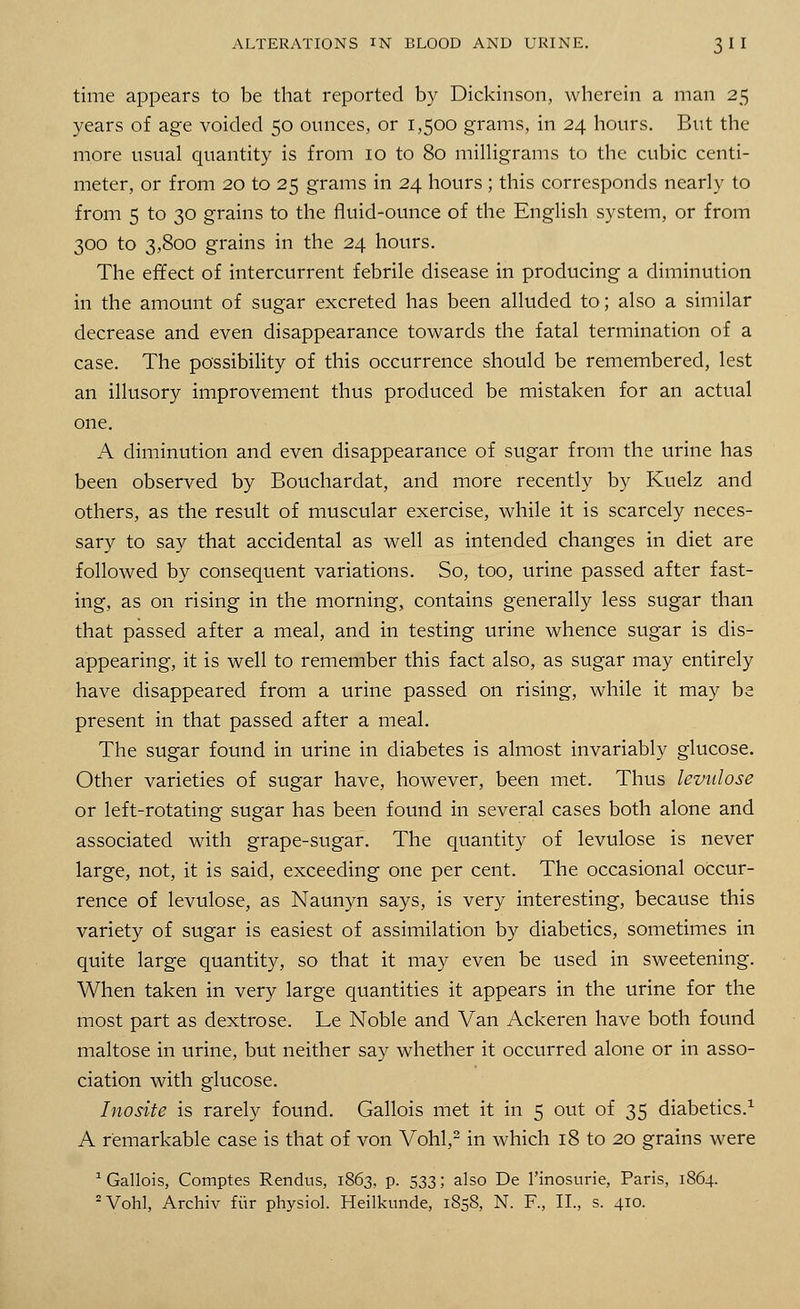 time appears to be that reported by Dickinson, wherein a man 25 years of age voided 50 ounces, or 1,500 grams, in 24 hours. But the more usual quantity is from 10 to 80 milligrams to the cubic centi- meter, or from 20 to 25 grams in 24 hours ; this corresponds nearly to from 5 to 30 grains to the fluid-ounce of the English system, or from 300 to 3,800 grains in the 24 hours. The effect of intercurrent febrile disease in producing a diminution in the amount of sugar excreted has been alluded to; also a similar decrease and even disappearance towards the fatal termination of a case. The possibility of this occurrence should be remembered, lest an illusory improvement thus produced be mistaken for an actual one. A diminution and even disappearance of sugar from the urine has been observed by Bouchardat, and more recently by Kuelz and others, as the result of muscular exercise, while it is scarcely neces- sary to say that accidental as well as intended changes in diet are followed by consequent variations. So, too, urine passed after fast- ing, as on rising in the morning, contains generally less sugar than that passed after a meal, and in testing urine whence sugar is dis- appearing, it is well to remember this fact also, as sugar may entirely have disappeared from a urine passed on rising, while it may be present in that passed after a meal. The sugar found in urine in diabetes is almost invariably glucose. Other varieties of sugar have, however, been met. Thus levulose or left-rotating sugar has been found in several cases both alone and associated with grape-sugar. The quantity of levulose is never large, not, it is said, exceeding one per cent. The occasional occur- rence of levulose, as Naunyn says, is very interesting, because this variety of sugar is easiest of assimilation by diabetics, sometimes in quite large quantity, so that it may even be used in sweetening. When taken in very large quantities it appears in the urine for the most part as dextrose. Le Noble and Van Ackeren have both found maltose in urine, but neither say whether it occurred alone or in asso- ciation with glucose. Inosite is rarely found. Gallois met it in 5 out of 35 diabetics.1 A remarkable case is that of von Vohl,2 in which 18 to 20 grains were 1 Gallois, Comptes Rendus, 1863, p. 533; also De l'inosurie, Paris, 1864. 2 Vohl, Archiv fur physiol. Heilkunde, 1858, N. R, II., s. 410.