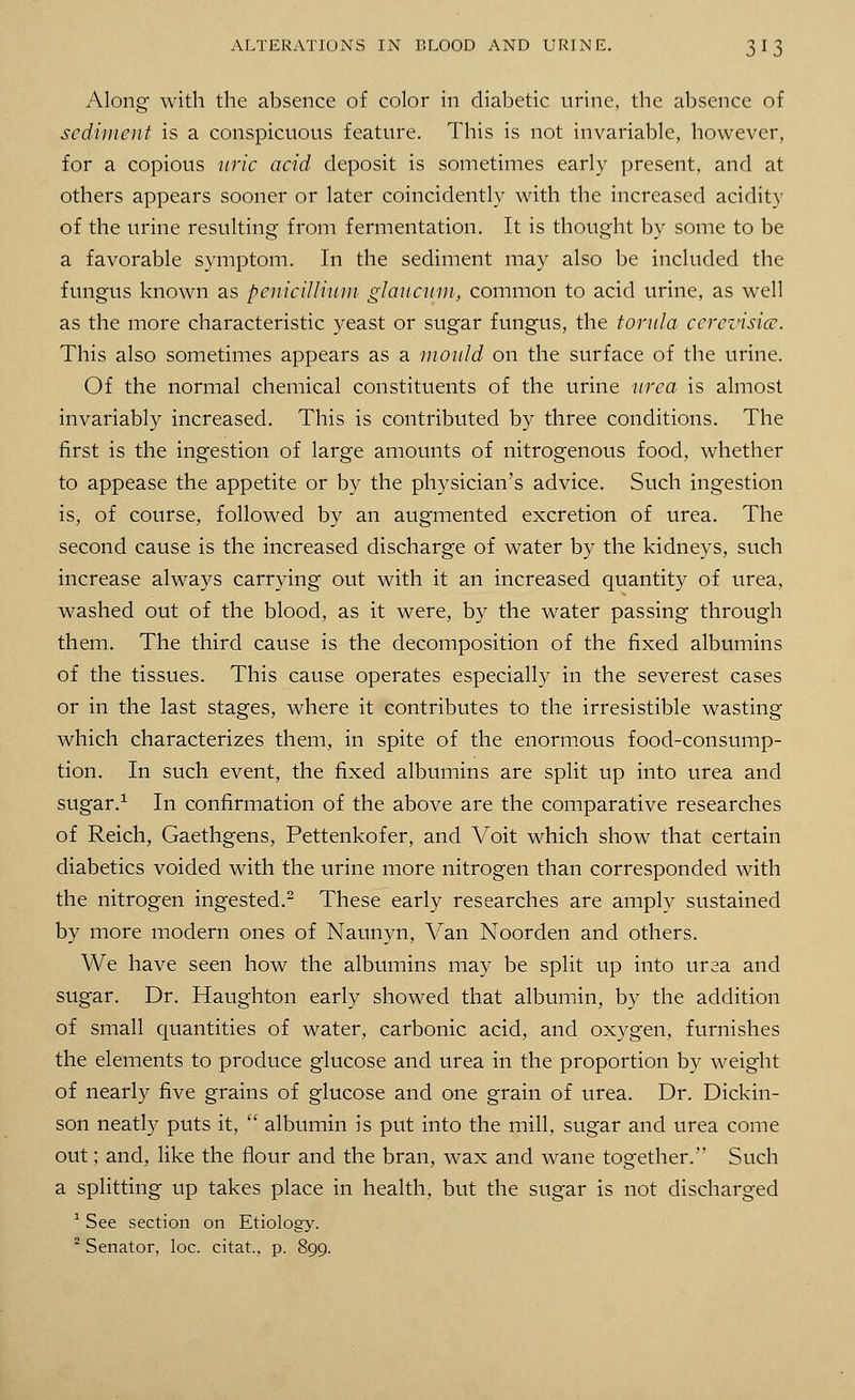 Along with the absence of color in diabetic urine, the absence of sediment is a conspicuous feature. This is not invariable, however, for a copious uric acid deposit is sometimes early present, and at others appears sooner or later coincidently with the increased acidity of the urine resulting from fermentation. It is thought by some to be a favorable symptom. In the sediment may also be included the fungus known as pcnicillium glaucum, common to acid urine, as well as the more characteristic yeast or sugar fungus, the torula ccrcvisicc. This also sometimes appears as a mould on the surface of the urine. Of the normal chemical constituents of the urine urea is almost invariably increased. This is contributed by three conditions. The first is the ingestion of large amounts of nitrogenous food, whether to appease the appetite or by the physician's advice. Such ingestion is, of course, followed by an augmented excretion of urea. The second cause is the increased discharge of water by the kidneys, such increase always carrying out with it an increased quantity of urea, washed out of the blood, as it were, by the water passing through them. The third cause is the decomposition of the fixed albumins of the tissues. This cause operates especially in the severest cases or in the last stages, where it contributes to the irresistible wasting which characterizes them, in spite of the enormous food-consump- tion. In such event, the fixed albumins are split up into urea and sugar.1 In confirmation of the above are the comparative researches of Reich, Gaethgens, Pettenkofer, and Voit which show that certain diabetics voided with the urine more nitrogen than corresponded with the nitrogen ingested.2 These early researches are amply sustained by more modern ones of Naunyn, Van Noorden and others. We have seen how the albumins may be split up into ursa and sugar. Dr. Haughton early showed that albumin, by the addition of small quantities of water, carbonic acid, and oxygen, furnishes the elements to produce glucose and urea in the proportion by weight of nearly five grains of glucose and one grain of urea. Dr. Dickin- son neatly puts it,  albumin is put into the mill, sugar and urea come out; and, like the flour and the bran, wax and wane together. Such a splitting up takes place in health, but the sugar is not discharged 1 See section on Etiology. 2 Senator, loc. citat, p. 899.