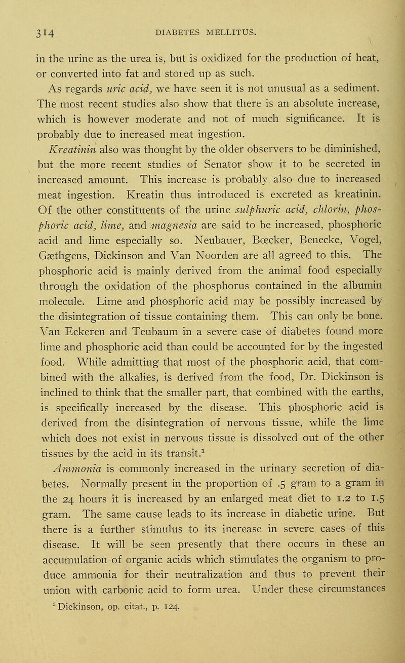 in the urine as the urea is, but is oxidized for the production of heat, or converted into fat and stoied up as such. As regards uric acid, we have seen it is not unusual as a sediment. The most recent studies also show that there is an absolute increase, which is however moderate and not of much significance. It is probably due to increased meat ingestion. Kreatinin also was thought by the older observers to be diminished, but the more recent studies of Senator show it to be secreted in increased amount. This increase is probably also due to increased meat ingestion. Kreatin thus introduced is excreted as kreatinin. Of the other constituents of the urine sulphuric acid, chlorin, phos- phoric acid, lime, and magnesia are said to be increased, phosphoric acid and lime especially so. Neubauer, Bcecker, Benecke, Vogel, Gsethgens, Dickinson and Van Noorden are all agreed to this. The phosphoric acid is mainly derived from the animal food especially through the oxidation of the phosphorus contained in the albumin molecule. Lime and phosphoric acid may be possibly increased by the disintegration of tissue containing them. This can only be bone. Van Eckeren and Teubaum in a severe case of diabetes found more lime and phosphoric acid than could be accounted for by the ingested food. While admitting that most of the phosphoric acid, that com- bined with the alkalies, is derived from the food, Dr. Dickinson is inclined to think that the smaller part, that combined with the earths, is specifically increased by the disease. This phosphoric acid is derived from the disintegration of nervous tissue, while the lime which does not exist in nervous tissue is dissolved out of the other tissues by the acid in its transit.1 Ammonia is commonly increased in the urinary secretion of dia- betes. Normally present in the proportion of .5 gram to a gram in the 24 hours it is increased by an enlarged meat diet to 1.2 to 1.5 gram. The same cause leads to its increase in diabetic urine. But there is a further stimulus to its increase in severe cases of this disease. It will be seen presently that there occurs in these an accumulation of organic acids which stimulates the organism to pro- duce ammonia for their neutralization and thus to prevent their union with carbonic acid to form urea. Under these circumstances 1 Dickinson, op. citat, p. 124.