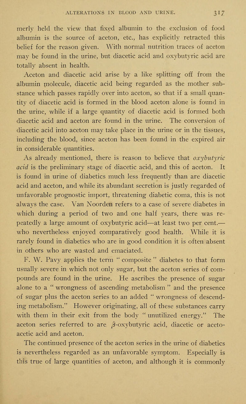 merly held the view that fixed albumin to the exclusion of food albumin is the source of aceton, etc., has explicitly retracted this belief for the reason given. With normal nutrition traces of aceton may be found in the urine, but diacetic acid and oxybutyric acid are totally absent in health. Aceton and diacetic acid arise by a like splitting off from the albumin molecule, diacetic acid being regarded as the mother sub- stance which passes rapidly over into aceton, so that if a small quan- tity of diacetic acid is formed in the blood aceton alone is found in the urine, while if a large quantity of diacetic acid is formed both diacetic acid and aceton are found in the urine. The conversion of diacetic acid into aceton may take place in the urine or in the tissues, including the blood, since aceton has been found in the expired air in considerable quantities. As already mentioned, there is reason to believe that oxybutyric acid is the preliminary stage of diacetic acid, and this of aceton. It is found in urine of diabetics much less frequently than are diacetic acid and aceton, and while its abundant secretion is justly regarded of unfavorable prognostic import, threatening diabetic coma, this is not always the case. Van Noorden refers to a case of severe diabetes in which during a period of two and one half years, there was re- peatedly a large amount of oxybutyric acid—at least two per cent.— who nevertheless enjoyed comparatively good health. While it is rarely found in diabetics who are in good condition it is often absent in others who are wasted and emaciated. F. W. Pavy applies the term  composite  diabetes to that form usually severe in which not only sugar, but the aceton series of com- pounds are found in the urine. He ascribes the presence of sugar alone to a  wrongness of ascending metabolism  and the presence of sugar plus the aceton series to an added  wrongness of descend- ing metabolism. However originating, all of these substances carry with them in their exit from the body  unutilized energy. The aceton series referred to are /3-oxybutyric acid, diacetic or aceto- acetic acid and aceton. The continued presence of the aceton series in the urine of diabetics is nevertheless regarded as an unfavorable symptom. Especially is this true of large quantities of aceton, and although it is commonly
