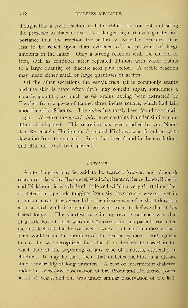 thought that a vivid reaction with the chlorid of iron test, indicating the presence of diacetic acid, is a danger sign of even greater im- portance than the reaction for aceton, v. Noorden considers it is less to be relied upon than evidence of the presence of large amounts of the latter. Only a strong reaction with the chlorid of iron, such as continues after repeated dilution with water points to a large quantity of diacetic acid plus aceton. A feeble reaction may mean either small or large quantities of aceton. Of the other secretions the perspiration (it is commonly scanty and the skin is more often dry) may contain sugar, sometimes a notable quantity, as much as 61 grains having been extracted by Fletcher from a piece of flannel three inches square, which had lain upon the skin 48 hours. The saliva has rarely been found to contain sugar. Whether the gastric juice ever contains it under similar con- ditions is disputed. This secretion has been studied by von Noor- den, Rosenstein, Honigman, Cans and Kirikow, who found no wide deviation from the normal. Sugar has been found in the exudations and effusions of diabetic patients. Duration. Acute diabetes may be said to be scarcely known, and although cases are related by Becquerel,Wallach, Senator, Bence Jones, Roberts and Dickinson, in which death followed within a very short time after its detection,—periods ranging from six days to six weeks,—yet in no instance can it be averred that the disease was of as short duration as it seemed, while in several there was reason to believe that it has lasted longer. The shortest case in my own experience was that of a little boy of three who died 17 days after his parents consulted me and declared that he was well a week or at most ten days earlier. This would make the duration of the disease 27 days. But against this is the well-recognized fact that it is difficult to ascertain the exact date of the beginning of any case of diabetes, especially in children. It may be said, then, that diabetes mellitus is a disease almost invariably of long duration. A case of intermittent diabetes, under the successive observation of Dr. Prout and Dr. Bence Jones, lasted 16 years, and one was under similar observation of the last-