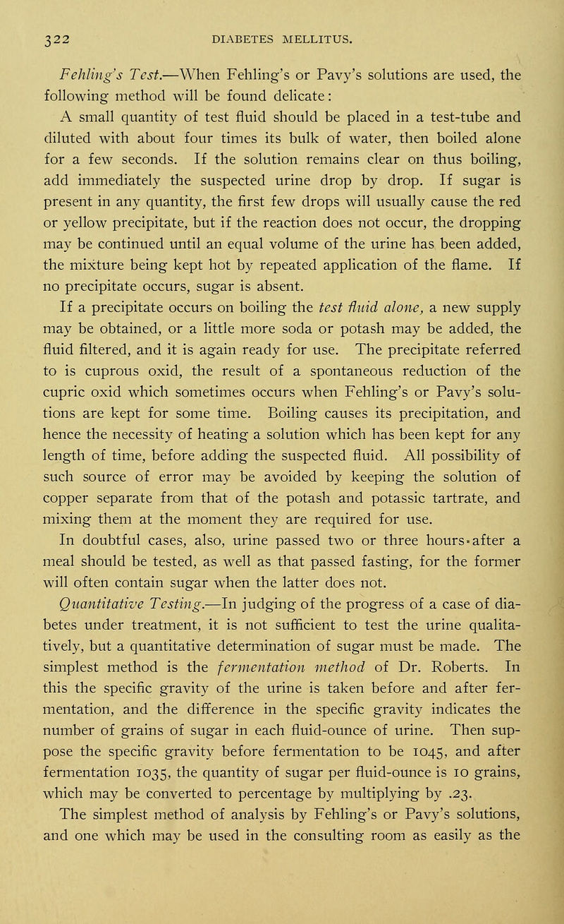 Fehling's Test.—When Fehling's or Pavy's solutions are used, the following method will be found delicate: A small quantity of test fluid should be placed in a test-tube and diluted with about four times its bulk of water, then boiled alone for a few seconds. If the solution remains clear on thus boiling, add immediately the suspected urine drop by drop. If sugar is present in any quantity, the first few drops will usually cause the red or yellow precipitate, but if the reaction does not occur, the dropping may be continued until an equal volume of the urine has been added, the mixture being kept hot by repeated application of the flame. If no precipitate occurs, sugar is absent. If a precipitate occurs on boiling the test fluid alone, a new supply may be obtained, or a little more soda or potash may be added, the fluid filtered, and it is again ready for use. The precipitate referred to is cuprous oxid, the result of a spontaneous reduction of the cupric oxid which sometimes occurs when Fehling's or Pavy's solu- tions are kept for some time. Boiling causes its precipitation, and hence the necessity of heating a solution which has been kept for any length of time, before adding the suspected fluid. All possibility of such source of error may be avoided by keeping the solution of copper separate from that of the potash and potassic tartrate, and mixing them at the moment they are required for use. In doubtful cases, also, urine passed two or three hours-after a meal should be tested, as well as that passed fasting, for the former will often contain sugar when the latter does not. Quantitative Testing.—In judging of the progress of a case of dia- betes under treatment, it is not sufficient to test the urine qualita- tively, but a quantitative determination of sugar must be made. The simplest method is the fermentation method of Dr. Roberts. In this the specific gravity of the urine is taken before and after fer- mentation, and the difference in the specific gravity indicates the number of grains of sugar in each fluid-ounce of urine. Then sup- pose the specific gravity before fermentation to be 1045, and after fermentation 1035, the quantity of sugar per fluid-ounce is 10 grains, which may be converted to percentage by multiplying by .23. The simplest method of analysis by Fehling's or Pavy's solutions, and one which may be used in the consulting room as easily as the