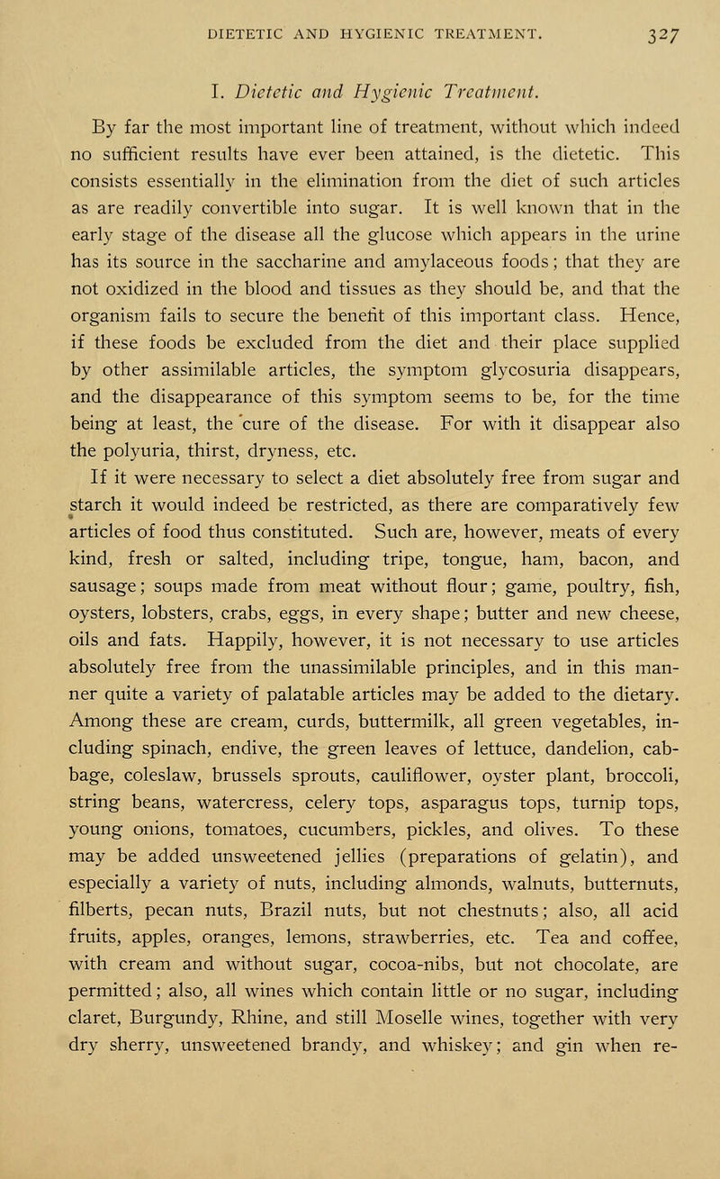I. Dietetic and Hygienic Treatment. By far the most important line of treatment, without which indeed no sufficient results have ever been attained, is the dietetic. This consists essentially in the elimination from the diet of such articles as are readily convertible into sugar. It is well known that in the early stage of the disease all the glucose which appears in the urine has its source in the saccharine and amylaceous foods; that they are not oxidized in the blood and tissues as they should be, and that the organism fails to secure the benerit of this important class. Hence, if these foods be excluded from the diet and their place supplied by other assimilable articles, the symptom glycosuria disappears, and the disappearance of this symptom seems to be, for the time being at least, the cure of the disease. For with it disappear also the polyuria, thirst, dryness, etc. If it were necessary to select a diet absolutely free from sugar and starch it would indeed be restricted, as there are comparatively few articles of food thus constituted. Such are, however, meats of every kind, fresh or salted, including tripe, tongue, ham, bacon, and sausage; soups made from meat without flour; game, poultry, fish, oysters, lobsters, crabs, eggs, in every shape; butter and new cheese, oils and fats. Happily, however, it is not necessary to use articles absolutely free from the unassimilable principles, and in this man- ner quite a variety of palatable articles may be added to the dietary. Among these are cream, curds, buttermilk, all green vegetables, in- cluding spinach, endive, the green leaves of lettuce, dandelion, cab- bage, coleslaw, brussels sprouts, cauliflower, oyster plant, broccoli, string beans, watercress, celery tops, asparagus tops, turnip tops, young onions, tomatoes, cucumbers, pickles, and olives. To these may be added unsweetened jellies (preparations of gelatin), and especially a variety of nuts, including almonds, walnuts, butternuts, filberts, pecan nuts, Brazil nuts, but not chestnuts; also, all acid fruits, apples, oranges, lemons, strawberries, etc. Tea and coffee, with cream and without sugar, cocoa-nibs, but not chocolate, are permitted; also, all wines which contain little or no sugar, including claret, Burgundy, Rhine, and still Moselle wines, together with very dry sherry, unsweetened brandy, and whiskey; and gin when re-