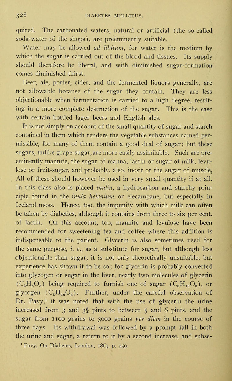 quired. The carbonated waters, natural or artificial (the so-called soda-water of the shops), are preeminently suitable. Water may be allowed ad libitum, for water is the medium by which the sugar is carried out of the blood and tissues. Its supply should therefore be liberal, and with diminished sugar-formation comes diminished thirst. Beer, ale, porter, cider, and the fermented liquors generally, are not allowable because of the sugar they contain. They are less objectionable when fermentation is carried to a high degree, result- ing in a more complete destruction of the sugar. This is the case with certain bottled lager beers and English ales. It is not simply on account of the small quantity of sugar and starch contained in them which renders the vegetable substances named per- missible, for many of them contain a good deal of sugar; but these sugars, unlike grape-sugar, are more easily assimilable. Such are pre- eminently mannite, the sugar of manna, lactin or sugar of milk, levu- lose or fruit-sugar, and probably, also, inosit or the sugar of muscle; All of these should however be used in very small quantity if at all. In this class also is placed inulin, a hydrocarbon and starchy prin- ciple found in the inula helenium or elecampane, but especially in Iceland moss. Hence, too, the impunity with which milk can often be taken by diabetics, although it contains from three to six per cent, of lactin. On this account, too, mannite and levulose have been recommended for sweetening tea and coffee where this addition is indispensable to the patient. Glycerin is also sometimes used for the same purpose, i. e., as a substitute for sugar, but although less objectionable than sugar, it is not only theoretically unsuitable, but experience has shown it to be so; for glycerin is probably converted into glycogen or sugar in the liver, nearly two molecules of glycerin (C3H803) being required to furnish one of sugar (C6H1206), or glycogen (C6H10O5). Further, under the careful observation of Dr. Pavy,1 it was noted that with the use of glycerin the urine increased from 3 and 3! pints to between 5 and 6 pints, and the sugar from 1100 grains to 3000 grains per diem in the course of three days. Its withdrawal was followed by a prompt fall in both the urine and sugar, a return to it by a second increase, and subse- 1 Pavy, On Diabetes, London, 1869, p. 259.