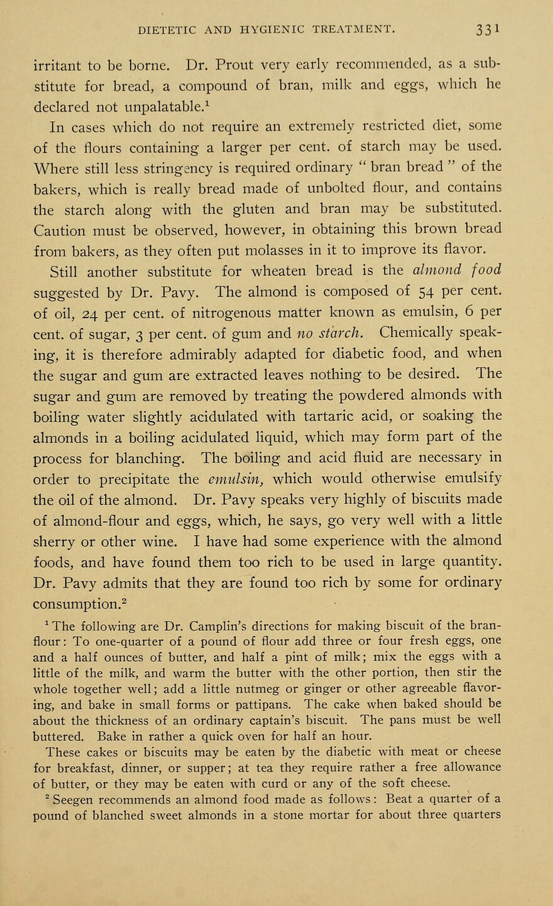 irritant to be borne. Dr. Prout very early recommended, as a sub- stitute for bread, a compound of bran, milk and eggs, which he declared not unpalatable.1 In cases which do not require an extremely restricted diet, some of the flours containing a larger per cent, of starch may be used. Where still less stringency is required ordinary  bran bread  of the bakers, which is really bread made of unbolted flour, and contains the starch along with the gluten and bran may be substituted. Caution must be observed, however, in obtaining this brown bread from bakers, as they often put molasses in it to improve its flavor. Still another substitute for wheaten bread is the almond food suggested by Dr. Pavy. The almond is composed of 54 per cent, of oil, 24 per cent, of nitrogenous matter known as emulsin, 6 per cent, of sugar, 3 per cent, of gum and no starch. Chemically speak- ing, it is therefore admirably adapted for diabetic food, and when the sugar and gum are extracted leaves nothing to be desired. The sugar and gum are removed by treating the powdered almonds with boiling water slightly acidulated with tartaric acid, or soaking the almonds in a boiling acidulated liquid, which may form part of the process for blanching. The boiling and acid fluid are necessary in order to precipitate the emulsin, which would otherwise emulsify the oil of the almond. Dr. Pavy speaks very highly of biscuits made of almond-flour and eggs, which, he says, go very well with a little sherry or other wine. I have had some experience with the almond foods, and have found them too rich to be used in large quantity. Dr. Pavy admits that they are found too rich by some for ordinary consumption.2 1 The following are Dr. Camplin's directions for making biscuit of the bran- flour: To one-quarter of a pound of flour add three or four fresh eggs, one and a half ounces of butter, and half a pint of milk; mix the eggs with a little of the milk, and warm the butter with the other portion, then stir the whole together well; add a little nutmeg or ginger or other agreeable flavor- ing, and bake in small forms or pattipans. The cake when baked should be about the thickness of an ordinary captain's biscuit. The pans must be well buttered. Bake in rather a quick oven for half an hour. These cakes or biscuits may be eaten by the diabetic with meat or cheese for breakfast, dinner, or supper; at tea they require rather a free allowance of butter, or they may be eaten with curd or any of the soft cheese. 2 Seegen recommends an almond food made as follows: Beat a quarter of a pound of blanched sweet almonds in a stone mortar for about three quarters
