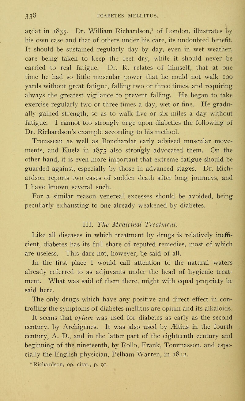 ardat ill 1835. Dr. William Richardson,1 of London, illustrates by his own case and that of others under his care, its undoubted benefit. It should be sustained regularly day by day, even in wet weather, care being taken to keep the feet dry, while it should never be carried to real fatigue. Dr. R. relates of himself, that at one time he had so little muscular power that he could not walk 100 yards without great fatigue, falling two or three times, and requiring always the greatest vigilance to prevent falling. He began to take exercise regularly two or three times a day, wet or fine. He gradu- ally gained strength, so as to walk five or six miles a day without fatigue. I cannot too strongly urge upon diabetics the following of Dr. Richardson's example according to his method. Trousseau as well as Bouchardat early advised muscular move- ments, and Kuelz in 1875 also strongly advocated them. On the other hand, it is even more important that extreme fatigue should be guarded against, especially by those in advanced stages. Dr. Rich- ardson reports two cases of sudden death after long journeys, and I have known several such. For a similar reason venereal excesses should be avoided, being peculiarly exhausting to one already weakened by diabetes. III. The Medicinal Treatment. Like all diseases in which treatment by drugs is relatively ineffi- cient, diabetes has its full share of reputed remedies, most of which are useless. This dare not, however, be said of all. In the first place I would call attention to the natural waters already referred to as adjuvants under the head of hygienic treat- ment. What was said of them there, might with equal propriety be said here. The only drugs which have any positive and direct effect in con- trolling the symptoms of diabetes mellitus are opium and its alkaloids. It seems that opium was used for diabetes as early as the second century, by Archigenes. It was also used by .ZEtius in the fourth century, A. D., and in the latter part of the eighteenth century and beginning of the nineteenth, by Rollo, Frank, Tommasson, and espe- cially the English physician, Pelham Warren, in 1812. 1 Richardson, op. citat, p. 91.