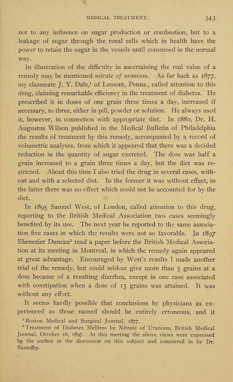 not to any influence on sugar production or combustion, but to a leakage of sugar through the renal cells which in health have the power to retain the sugar in the vessels until consumed in the normal way. In illustration of the difficulty in ascertaining the real value of a remedy may be mentioned nitrate of uranium. As far back as 1877, my classmate J. Y. Dale,1 of Lemont, Penna., called attention to this drug, claiming remarkable efficiency in the treatment of diabetes. He prescribed it in doses of one grain three times a day, increased if necessary, to three, either in pill, powder or solution. He always used it, however, in connection with appropriate diet. In 1880, Dr. H. Augustus Wilson published in the Medical Bulletin of Philadelphia the results of treatment by this remedy, accompanied by a record of volumetric analyses, from which it appeared that there was a decided reduction in the quantity of sugar excreted. The dose was half a grain increased to a grain three times a day, but the diet was re- stricted. About this time I also tried the drug in several cases, with- out and with a selected diet. In the former it was without effect, in the latter there was no effect which could not be accounted for by the diet. In 1895 Samuel West, of London, called attention to this drug, reporting to the British Medical Association two cases seemingly benefited by its use. The next year he reported to the same associa- tion five cases in which the results were not so favorable. In 1897 Ebenezier Duncan2 read a paper before the British Medical Associa- tion at its meeting in Montreal, in which the remedy again appeared at great advantage. Encouraged by West's results I made another trial of the remedy, but could seldom give more than 5 grains at a dose because of a resulting diarrhea, except in one case associated with constipation when a dose of 15 grains was attained. It was without any effect. It seems hardly possible that conclusions by physicians as ex- perienced as those named should be entirely erroneous, and it 1 Boston Medical and Surgical Journal, 1877. 2 Treatment of Diabetes Mellitus by Nitrate of Uranium, British Medical Journal, October 16, 1897. At this meeting the above views were expressed by the author in the discussion on this subject and concurred in by Dr. Saundby.