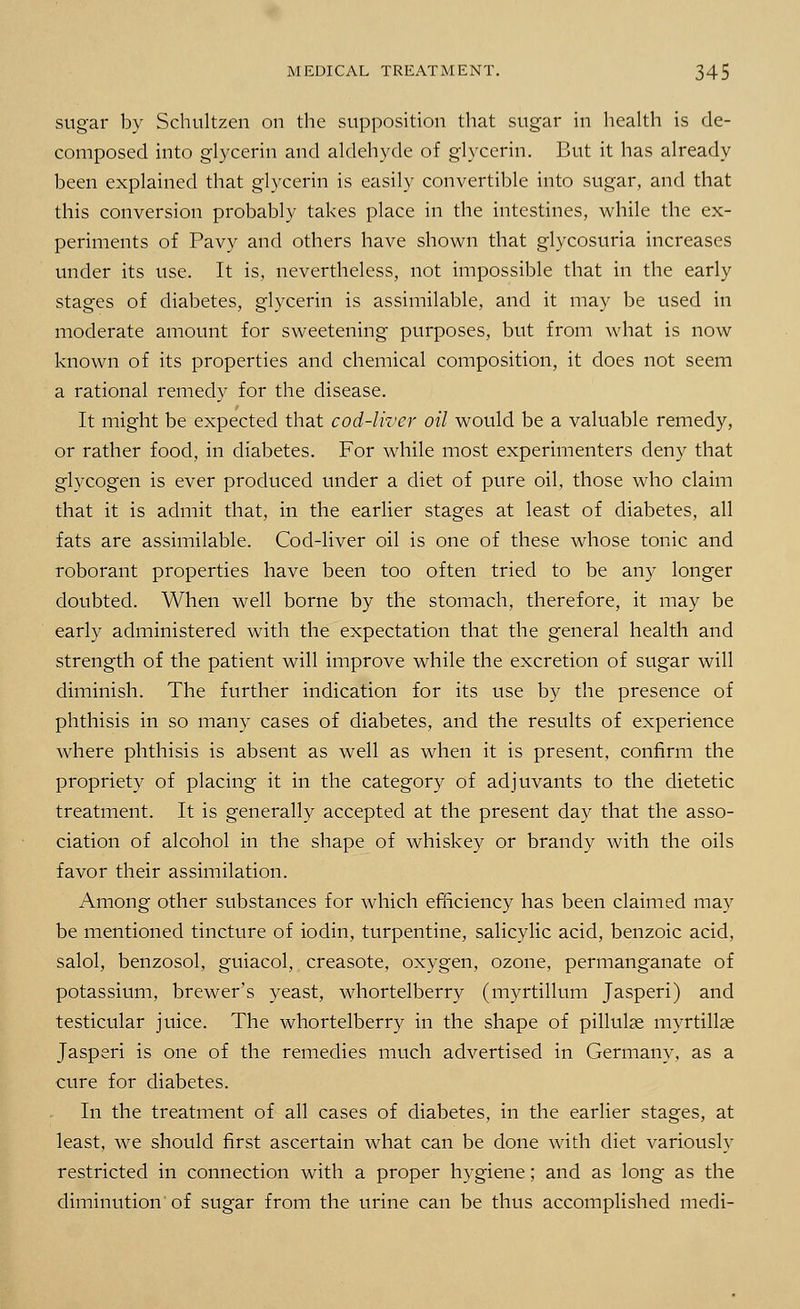 sugar by Schultzen on the supposition that sugar in health is de- composed into glycerin and aldehyde of glycerin. But it has already been explained that glycerin is easily convertible into sugar, and that this conversion probably takes place in the intestines, while the ex- periments of Pavy and others have shown that glycosuria increases under its use. It is, nevertheless, not impossible that in the early stages of diabetes, glycerin is assimilable, and it may be used in moderate amount for sweetening purposes, but from what is now known of its properties and chemical composition, it does not seem a rational remedy for the disease. It might be expected that cod-liver oil would be a valuable remedy, or rather food, in diabetes. For while most experimenters deny that glycogen is ever produced under a diet of pure oil, those who claim that it is admit that, in the earlier stages at least of diabetes, all fats are assimilable. Cod-liver oil is one of these whose tonic and roborant properties have been too often tried to be any longer doubted. When well borne by the stomach, therefore, it may be early administered with the expectation that the general health and strength of the patient will improve while the excretion of sugar will diminish. The further indication for its use by the presence of phthisis in so many cases of diabetes, and the results of experience where phthisis is absent as well as when it is present, confirm the propriety of placing it in the category of adjuvants to the dietetic treatment. It is generally accepted at the present day that the asso- ciation of alcohol in the shape of whiskey or brandy with the oils favor their assimilation. Among other substances for which efficiency has been claimed may be mentioned tincture of iodin, turpentine, salicylic acid, benzoic acid, salol, benzosol, guiacol, creasote, oxygen, ozone, permanganate of potassium, brewer's yeast, whortelberry (myrtillum Jasperi) and testicular juice. The whortelberry in the shape of pillulae myrtillae Jasperi is one of the remedies much advertised in Germany, as a cure for diabetes. In the treatment of all cases of diabetes, in the earlier stages, at least, we should first ascertain what can be done with diet variously restricted in connection with a proper hygiene; and as long as the diminution'of sugar from the urine can be thus accomplished medi-