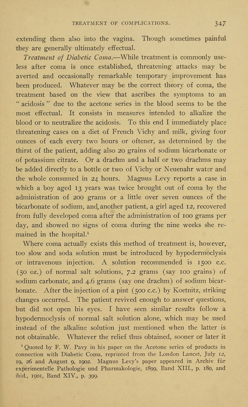 extending them also into the vagina. Though sometimes painful they are generally ultimately effectual. Treatment of Diabetic Coma.—While treatment is commonly use- less after coma is once established, threatening attacks may be averted and occasionally remarkable temporary improvement has been produced. Whatever may be the correct theory of coma, the treatment based on the view that ascribes the symptoms to an  acidosis  due to the acetone series in the blood seems to be the most effectual. It consists in measures intended to alkalize the blood or to neutralize the acidosis. To this end I immediately place threatening cases on a diet of French Vichy and milk, giving four ounces of each every two hours or oftener, as determined by the thirst of the patient, adding also 20 grains of sodium bicarbonate or of potassium citrate. Or a drachm and a half or two drachms may be added directly to a bottle or two of Vichy or Neuenahr water and the whole consumed in 24 hours. Magnus Levy reports a case in which a boy aged 13 years was twice brought out of coma by the administration of 200 grams or a little over seven ounces of the bicarbonate of sodium, and, another patient, a girl aged 12, recovered from fully developed coma after the administration of 100 grams per day, and showed no signs of coma during the nine weeks she re- mained in the hospital.1 Where coma actually exists this method of treatment is, however, too slow and soda solution must be introduced by hypodermoclysis or intravenous injection. A solution recommended is 1500 c.c. (50 oz.) of normal salt solutions, 7.2 grams (say 100 grains) of sodium carbonate, and 4.6 grams (say one drachm) of sodium bicar- bonate. After the injection of a pint (500 c.c.) by Koetnitz, striking changes occurred. The patient revived enough to answer questions, but did not open his eyes. I have seen similar results follow a hypodermoclysis of normal salt solution alone, which may be used instead of the alkaline solution just mentioned when the latter is not obtainable. Whatever the relief thus obtained, sooner or later it 1 Quoted by F. W. Pavy in his paper on the Acetone series of products in connection with Diabetic Coma, reprinted from the London Lancet, July 12, 19, 26 and August 9, 1902. Magnus Levy's paper appeared in Archiv fur experimentelle Pathologie und Pharmakologie, 1899, Band XIII., p. 180, and ibid., 1901, Band XIV., p. 399.