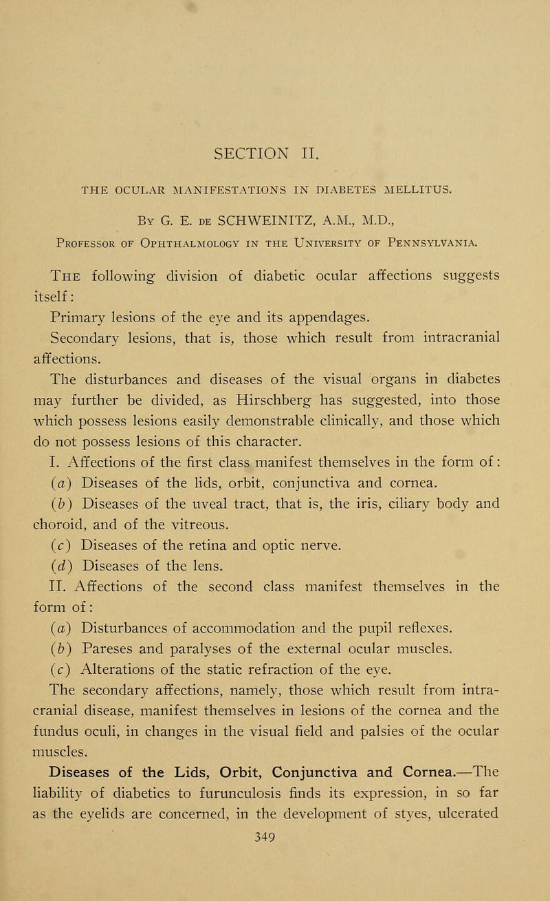 SECTION II. THE OCULAR MANIFESTATIONS IN DIABETES MELLITUS. By G. E. de SCHWEINITZ, A.M., M.D., Professor of Ophthalmology in the University of Pennsylvania. The following division of diabetic ocular affections suggests itself: Primary lesions of the eye and its appendages. Secondary lesions, that is, those which result from intracranial affections. The disturbances and diseases of the visual organs in diabetes may further be divided, as Hirschberg has suggested, into those which possess lesions easily demonstrable clinically, and those which do not possess lesions of this character. I. Affections of the first class manifest themselves in the form of: (a) Diseases of the lids, orbit, conjunctiva and cornea. (b) Diseases of the uveal tract, that is, the iris, ciliary body and choroid, and of the vitreous. (c) Diseases of the retina and optic nerve. (d) Diseases of the lens. II. Affections of the second class manifest themselves in the form of: (a) Disturbances of accommodation and the pupil reflexes. (b) Pareses and paralyses of the external ocular muscles. (c) Alterations of the static refraction of the eye. The secondary affections, namely, those which result from intra- cranial disease, manifest themselves in lesions of the cornea and the fundus oculi, in changes in the visual field and palsies of the ocular muscles. Diseases of the Lids, Orbit, Conjunctiva and Cornea.—The liability of diabetics to furunculosis finds its expression, in so far as the eyelids are concerned, in the development of styes, ulcerated