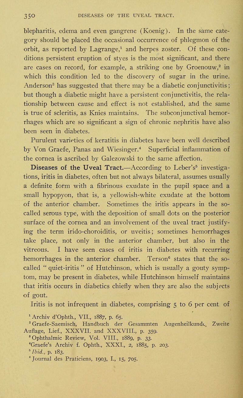 blepharitis, edema and even gangrene (Koenig). In the same cate- gory should be placed the occasional occurrence of phlegmon of the orbit, as reported by Lagrange,1 and herpes zoster. Of these con- ditions persistent eruption of styes is the most significant, and there are cases on record, for example, a striking one by Groenouw,2 in which this condition led to the discovery of sugar in the urine. Anderson3 has suggested that there may be a diabetic conjunctivitis; but though a diabetic might have a persistent conjunctivitis, the rela- tionship between cause and effect is not established, and the same is true of scleritis, as Knies maintains. The subconjunctival hemor- rhages which are so significant a sign of chronic nephritis have also been seen in diabetes. Purulent varieties of keratitis in diabetes have been well described by Von Graefe, Panas and Wiesinger.'1 Superficial inflammation of the cornea is ascribed by Galezowski to the same affection. Diseases of the Uveal Tract.—According to Leber's5 investiga- tions, iritis in diabetes, often but not always bilateral, assumes usually a definite form with a fibrinous exudate in the pupil space and a small hypopyon, that is, a yellowish-white exudate at the bottom of the anterior chamber. Sometimes the iritis appears in the so- called serous type, with the deposition of small dots on the posterior surface of the cornea and an involvement of the uveal tract justify- ing the term irido-choroiditis, or uveitis; sometimes hemorrhages take place, not only in the anterior chamber, but also in the vitreous. I have seen cases of iritis in diabetes with recurring hemorrhages in the anterior chamber. Terson6 states that the so- called  quiet-iritis  of Hutchinson, which is usually a gouty symp- tom, may be present in diabetes, while Hutchinson himself maintains that iritis occurs in diabetics chiefly when they are also the subjects of gout. Iritis is not infrequent in diabetes, comprising 5 to 6 per cent of 1 Archiv d'Ophth., VII, 1887, p. 65. 2 Graefe-Saemisch, Handbuch der Gesammten Augenheilkundt, Zweite Auflage, Lief., XXXVII. and XXXVIII., p. 359. 3 Ophthalmic Review, Vol. VIII., 1889, p. 33. 4Graefe's Archiv f. Ophth., XXXI., 2, 1885, p. 203. 5 Ibid., p. 183. 6 Journal des Praticiens, 1903, I., 15, 705.