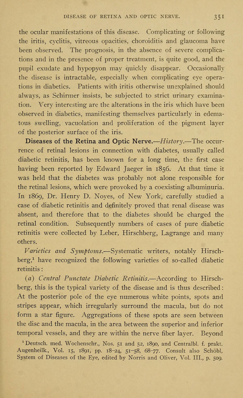 the ocular manifestations of this disease. Complicating or following the iritis, cyclitis, vitreous opacities, choroiditis and glaucoma have been observed. The prognosis, in the absence of severe complica- tions and in the presence of proper treatment, is quite good, and the pupil exudate and hypopyon may quickly disappear. Occasionally the disease is intractable, especially when complicating eye opera- tions in diabetics. Patients with iritis otherwise unexplained should always, as Schirmer insists, be subjected to strict urinary examina- tion. Very interesting are the alterations in the iris which have been observed in diabetics, manifesting themselves particularly in edema- tous swelling, vacuolation and proliferation of the pigment layer of the posterior surface of the iris. Diseases of the Retina and Optic Nerve.—History.—The occur- rence of retinal lesions in connection with diabetes, usually called diabetic retinitis, has been known for a long time, the first case having been reported by Edward Jaeger in 1856. At that time it was held that the diabetes was probably not alone responsible for the retinal lesions, which were provoked by a coexisting albuminuria. In 1869, Dr. Henry D. Noyes, of New York, carefully studied a case of diabetic retinitis and definitely proved that renal disease was absent, and therefore that to the diabetes should be charged the retinal condition. Subsequently numbers of cases of pure diabetic retinitis were collected by Leber, Hirschberg, Lagrange and many others. Varieties and Symptoms.—Systematic writers, notably Hirsch- berg,1 have recognized the following varieties of so-called diabetic retinitis: (a) Central Punctate Diabetic Retinitis.—According to Hirsch- berg, this is the typical variety of the disease and is thus described: At the posterior pole of the eye numerous white points, spots and stripes appear, which irregularly surround the macula, but do not form a star figure. Aggregations of these spots are seen between the disc and the macula, in the area between the superior and inferior temporal vessels, and they are within the nerve fiber layer. Beyond 1 Deutsch. med. Wochenschr., Nos. 51 and 52, 1890, and Centralbl. f. prakt. Augenheilk., Vol. 15, 1891, pp. 18-^4, 51-58, 68-77. Consult also School, System of Diseases of the Eye, edited by Norris and Oliver, Vol. III., p. 509.