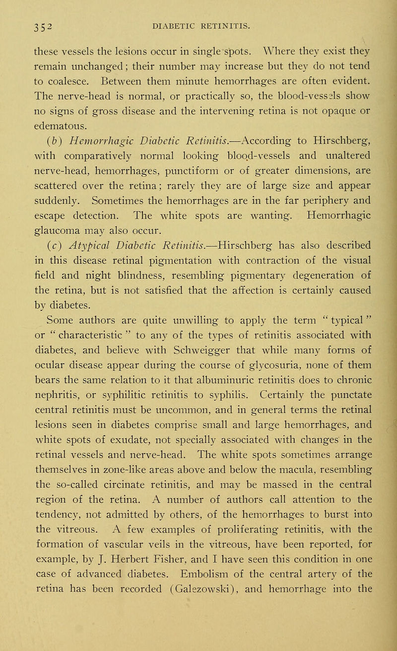 these vessels the lesions occur in single spots. Where they exist they remain unchanged; their number may increase but they do not tend to coalesce. Between them minute hemorrhages are often evident. The nerve-head is normal, or practically so, the blood-vessels show no signs of gross disease and the intervening retina is not opaque or edematous. (b) Hemorrhagic Diabetic Retinitis.—According to Hirschberg, with comparatively normal looking blood-vessels and unaltered nerve-head, hemorrhages, punctiform or of greater dimensions, are scattered over the retina; rarely they are of large size and appear suddenly. Sometimes the hemorrhages are in the far periphery and escape detection. The white spots are wanting. Hemorrhagic glaucoma may also occur. (c) Atypical Diabetic Retinitis.—Hirschberg has also described in this disease retinal pigmentation with contraction of the visual field and night blindness, resembling pigmentary degeneration of the retina, but is not satisfied that the affection is certainly caused by diabetes. Some authors are quite unwilling to apply the term  typical  or  characteristic  to any of the types of retinitis associated with diabetes, and believe with Schweigger that while many forms of ocular disease appear during the course of glycosuria, none of them bears the same relation to it that albuminuric retinitis does to chronic nephritis, or syphilitic retinitis to syphilis. Certainly the punctate central retinitis must be uncommon, and in general terms the retinal lesions seen in diabetes comprise small and large hemorrhages, and white spots of exudate, not specially associated with changes in the retinal vessels and nerve-head. The white spots sometimes arrange themselves in zone-like areas above and below the macula, resembling the so-called circinate retinitis, and may be massed in the central region of the retina. A number of authors call attention to the tendency, not admitted by others, of the hemorrhages to burst into the vitreous. A few examples of proliferating retinitis, with the formation of vascular veils in the vitreous, have been reported, for example, by J. Herbert Fisher, and I have seen this condition in one case of advanced diabetes. Embolism of the central artery of the retina has been recorded (Galezowski), and hemorrhage into the