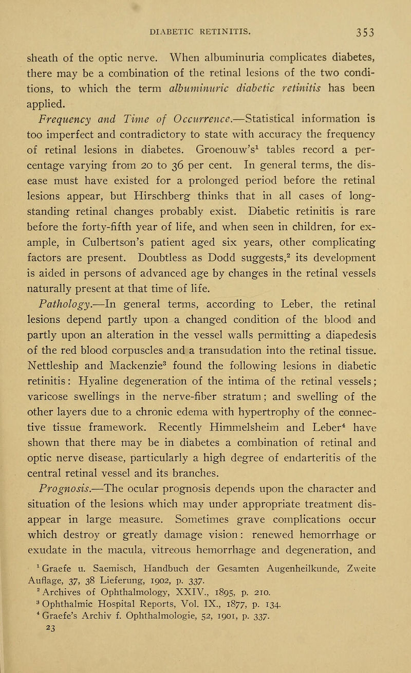 sheath of the optic nerve. When albuminuria complicates diabetes, there may be a combination of the retinal lesions of the two condi- tions, to which the term albuminuric diabetic retinitis has been applied. Frequency and Time of Occurrence.—Statistical information is too imperfect and contradictory to state with accuracy the frequency of retinal lesions in diabetes. Groenouw's1 tables record a per- centage varying from 20 to 36 per cent. In general terms, the dis- ease must have existed for a prolonged period before the retinal lesions appear, but Hirschberg thinks that in all cases of long- standing retinal changes probably exist. Diabetic retinitis is rare before the forty-fifth year of life, and when seen in children, for ex- ample, in Culbertson's patient aged six years, other complicating factors are present. Doubtless as Dodd suggests,2 its development is aided in persons of advanced age by changes in the retinal vessels naturally present at that time of life. Pathology.—In general terms, according to Leber, the retinal lesions depend partly upon a changed condition of the blood and partly upon an alteration in the vessel walls permitting a diapedesis of the red blood corpuscles and a transudation into the retinal tissue. Nettleship and Mackenzie3 found the following lesions in diabetic retinitis: Hyaline degeneration of the intima of the retinal vessels; varicose swellings in the nerve-fiber stratum; and swelling of the other layers due to a chronic edema with hypertrophy of the connec- tive tissue framework. Recently Himmelsheim and Leber4 have shown that there may be in diabetes a combination of retinal and optic nerve disease, particularly a high degree of endarteritis of the central retinal vessel and its branches. Prognosis.—The ocular prognosis depends upon the character and situation of the lesions which may under appropriate treatment dis- appear in large measure. Sometimes grave complications occur which destroy or greatly damage vision: renewed hemorrhage or exudate in the macula, vitreous hemorrhage and degeneration, and 1 Graefe u. Saemisch, Handbuch der Gesamten Augenheilkunde, Zweite Auflage, 37, 38 Lieferung, 1902, p. 337. 2 Archives of Ophthalmology, XXIV., 1895, p. 210. 3 Ophthalmic Hospital Reports, Vol. IX., 1877, p. 134. 4 Graefe's Archiv f. Ophthalmologic, 52, 1901, p. 337. 23