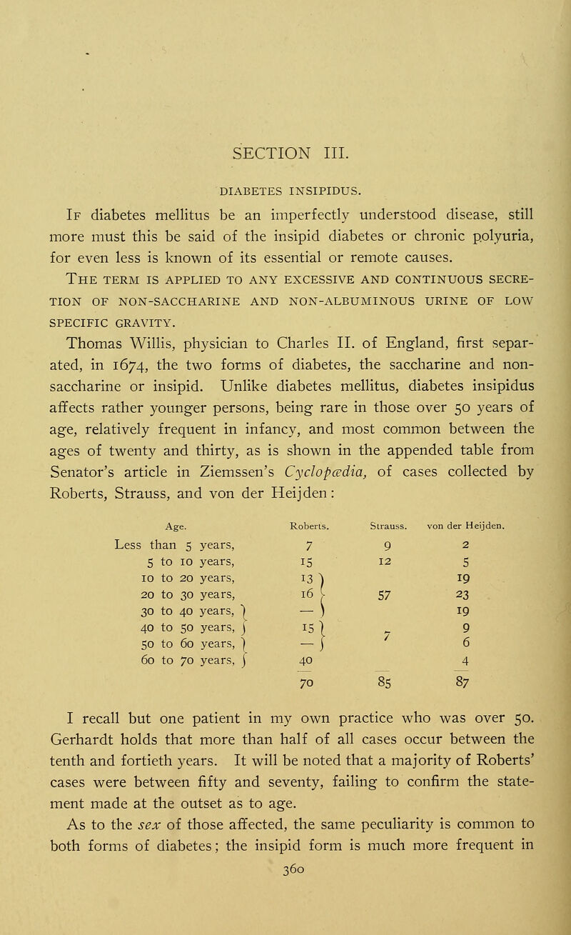 SECTION III. DIABETES INSIPIDUS. If diabetes mellitus be an imperfectly understood disease, still more must this be said of the insipid diabetes or chronic polyuria, for even less is known of its essential or remote causes. The term is applied to any excessive and continuous secre- tion of non-saccharine and non-albuminous urine of low specific gravity. Thomas Willis, physician to Charles II. of England, first separ- ated, in 1674, the two forms of diabetes, the saccharine and non- saccharine or insipid. Unlike diabetes mellitus, diabetes insipidus affects rather younger persons, being rare in those over 50 years of age, relatively frequent in infancy, and most common between the ages of twenty and thirty, as is shown in the appended table from Senator's article in Ziemssen's Cyclopedia, of cases collected by Roberts, Strauss, and von der Heijden: Age. Roberts. Strauss. von der Heijden Less than 5 years, 7 9 2 5 to 10 years, 15 12 5 10 to 20 years, 13) 19 20 to 30 years, 57 23 30 to 40 years, 1 19 40 to 50 years, ) 15 1 ^ 9 50 to 60 years, ] -1 / 6 60 to 70 years, ) 40 4 70 85 87 I recall but one patient in my own practice who was over 50. Gerhardt holds that more than half of all cases occur between the tenth and fortieth years. It will be noted that a majority of Roberts' cases were between fifty and seventy, failing to confirm the state- ment made at the outset as to age. As to the sex of those affected, the same peculiarity is common to both forms of diabetes; the insipid form is much more frequent in