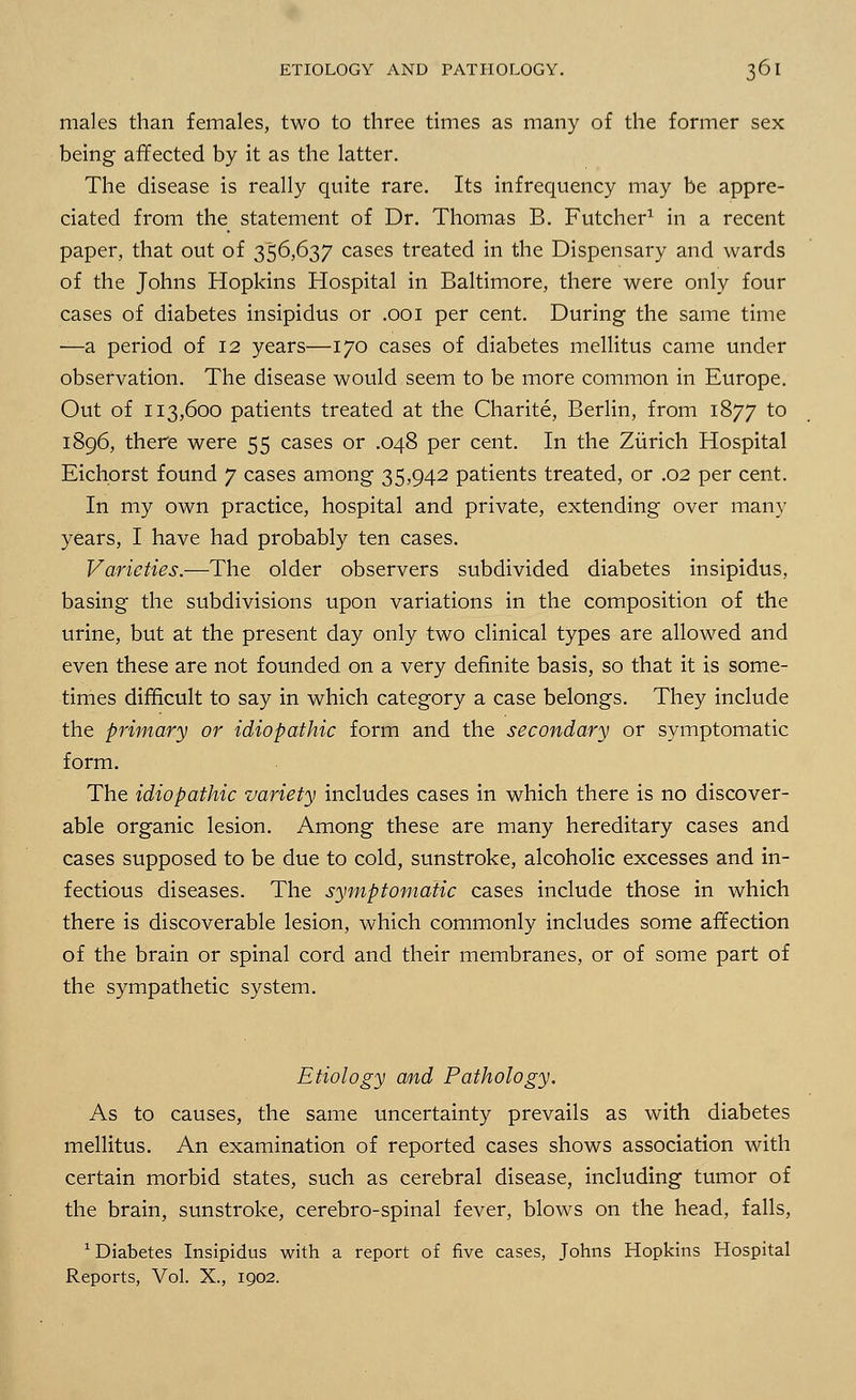 males than females, two to three times as many of the former sex being affected by it as the latter. The disease is really quite rare. Its infrequency may be appre- ciated from the statement of Dr. Thomas B. Futcher1 in a recent paper, that out of 356,637 cases treated in the Dispensary and wards of the Johns Hopkins Hospital in Baltimore, there were only four cases of diabetes insipidus or .001 per cent. During the same time —a period of 12 years—170 cases of diabetes mellitus came under observation. The disease would seem to be more common in Europe. Out of 113,600 patients treated at the Charite, Berlin, from 1877 to 1896, there were 55 cases or .048 per cent. In the Zurich Hospital Eichorst found 7 cases among 35,942 patients treated, or .02 per cent. In my own practice, hospital and private, extending over many years, I have had probably ten cases. Varieties.—The older observers subdivided diabetes insipidus, basing the subdivisions upon variations in the composition of the urine, but at the present day only two clinical types are allowed and even these are not founded on a very definite basis, so that it is some- times difficult to say in which category a case belongs. They include the primary or idiopathic form and the secondary or symptomatic form. The idiopathic variety includes cases in which there is no discover- able organic lesion. Among these are many hereditary cases and cases supposed to be due to cold, sunstroke, alcoholic excesses and in- fectious diseases. The symptomatic cases include those in which there is discoverable lesion, which commonly includes some affection of the brain or spinal cord and their membranes, or of some part of the sympathetic system. Etiology and Pathology. As to causes, the same uncertainty prevails as with diabetes mellitus. An examination of reported cases shows association with certain morbid states, such as cerebral disease, including tumor of the brain, sunstroke, cerebro-spinal fever, blows on the head, falls, 1 Diabetes Insipidus with a report of five cases, Johns Hopkins Hospital Reports, Vol. X., 1902.
