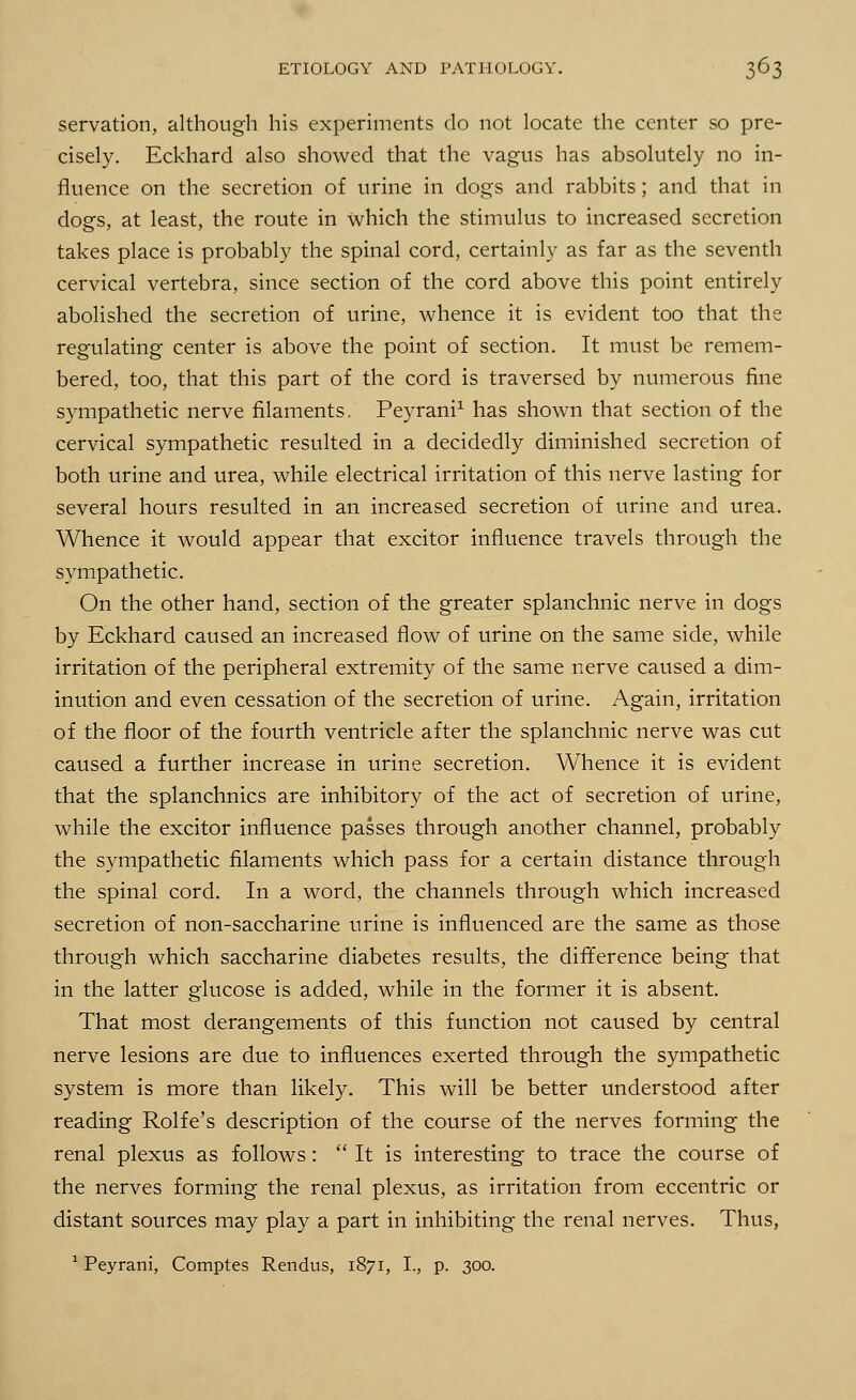 servation, although his experiments do not locate the center so pre- cisely. Eckhard also showed that the vagus has absolutely no in- fluence on the secretion of urine in dogs and rabbits; and that in dogs, at least, the route in which the stimulus to increased secretion takes place is probably the spinal cord, certainly as far as the seventh cervical vertebra, since section of the cord above this point entirely abolished the secretion of urine, whence it is evident too that the regulating center is above the point of section. It must be remem- bered, too, that this part of the cord is traversed by numerous fine sympathetic nerve filaments. Peyrani1 has shown that section of the cervical sympathetic resulted in a decidedly diminished secretion of both urine and urea, while electrical irritation of this nerve lasting for several hours resulted in an increased secretion of urine and urea. Whence it would appear that excitor influence travels through the sympathetic. On the other hand, section of the greater splanchnic nerve in dogs by Eckhard caused an increased flow of urine on the same side, while irritation of the peripheral extremity of the same nerve caused a dim- inution and even cessation of the secretion of urine. Again, irritation of the floor of the fourth ventricle after the splanchnic nerve was cut caused a further increase in urine secretion. Whence it is evident that the splanchnics are inhibitory of the act of secretion of urine, while the excitor influence passes through another channel, probably the sympathetic filaments which pass for a certain distance through the spinal cord. In a word, the channels through which increased secretion of non-saccharine urine is influenced are the same as those through which saccharine diabetes results, the difference being that in the latter glucose is added, while in the former it is absent. That most derangements of this function not caused by central nerve lesions are due to influences exerted through the sympathetic system is more than likely. This will be better understood after reading Rolfe's description of the course of the nerves forming the renal plexus as follows :  It is interesting to trace the course of the nerves forming the renal plexus, as irritation from eccentric or distant sources may play a part in inhibiting the renal nerves. Thus, 1 Peyrani, Comptes Rendus, 1871, I., p. 300.