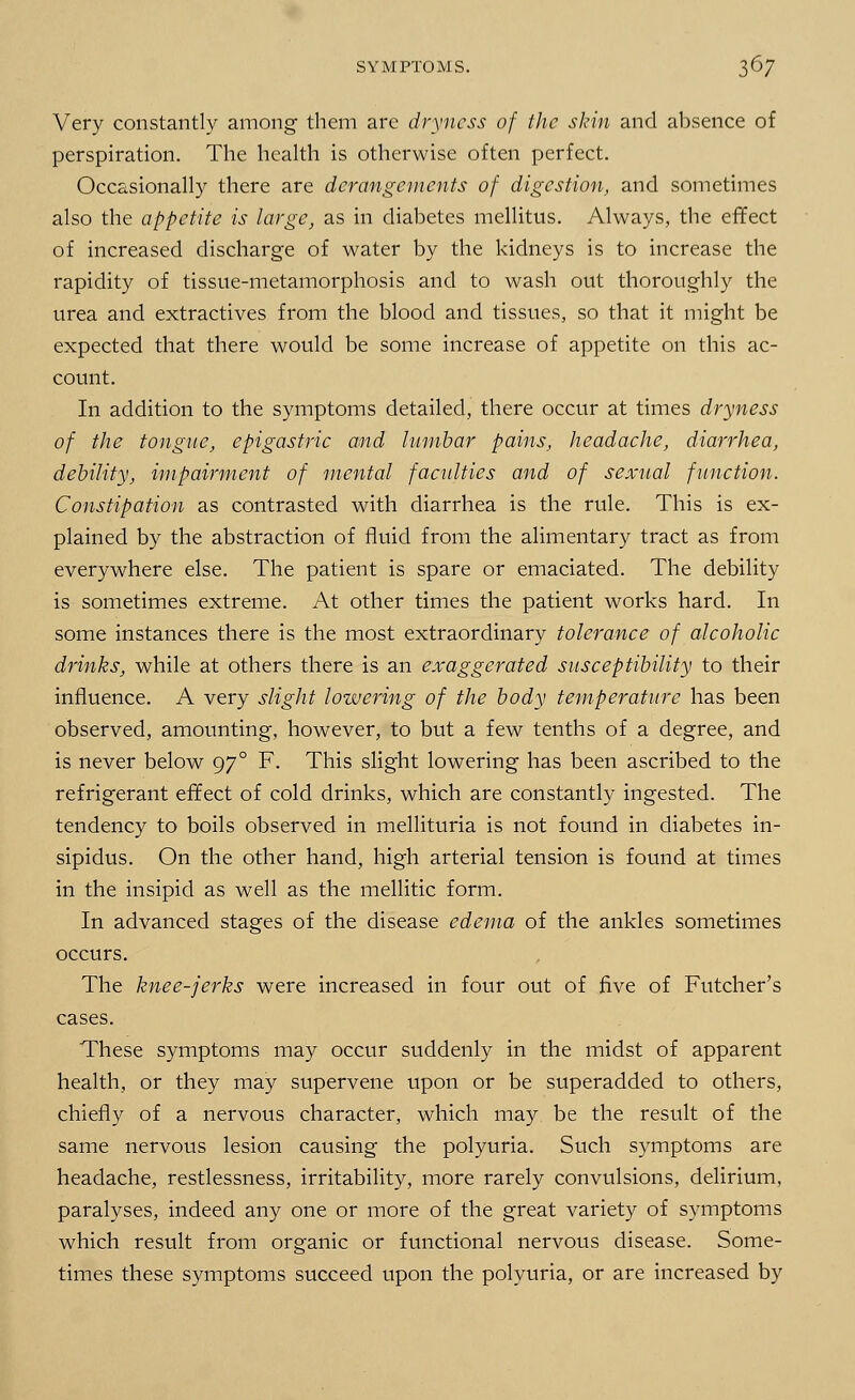 Very constantly among' them are dryness of the skin and absence of perspiration. The health is otherwise often perfect. Occasionally there are derangements of digestion, and sometimes also the appetite is large, as in diabetes mellitus. Always, the effect of increased discharge of water by the kidneys is to increase the rapidity of tissue-metamorphosis and to wash out thoroughly the urea and extractives from the blood and tissues, so that it might be expected that there would be some increase of appetite on this ac- count. In addition to the symptoms detailed, there occur at times dryness of the tongue, epigastric and lumbar pains, headache, diarrhea, debility, impairment of mental faculties and of sexual function. Constipation as contrasted with diarrhea is the rule. This is ex- plained by the abstraction of fluid from the alimentary tract as from everywhere else. The patient is spare or emaciated. The debility is sometimes extreme. At other times the patient works hard. In some instances there is the most extraordinary tolerance of alcoholic drinks, while at others there is an exaggerated susceptibility to their influence. A very slight lowering of the body temperature has been observed, amounting, however, to but a few tenths of a degree, and is never below 970 F. This slight lowering has been ascribed to the refrigerant effect of cold drinks, which are constantly ingested. The tendency to boils observed in mellituria is not found in diabetes in- sipidus. On the other hand, high arterial tension is found at times in the insipid as well as the mellitic form. In advanced stages of the disease edema of the ankles sometimes occurs. The knee-jerks were increased in four out of five of Futcher's cases. These symptoms may occur suddenly in the midst of apparent health, or they may supervene upon or be superadded to others, chiefly of a nervous character, which may be the result of the same nervous lesion causing the polyuria. Such symptoms are headache, restlessness, irritability, more rarely convulsions, delirium, paralyses, indeed any one or more of the great variety of symptoms which result from organic or functional nervous disease. Some- times these symptoms succeed upon the polyuria, or are increased by